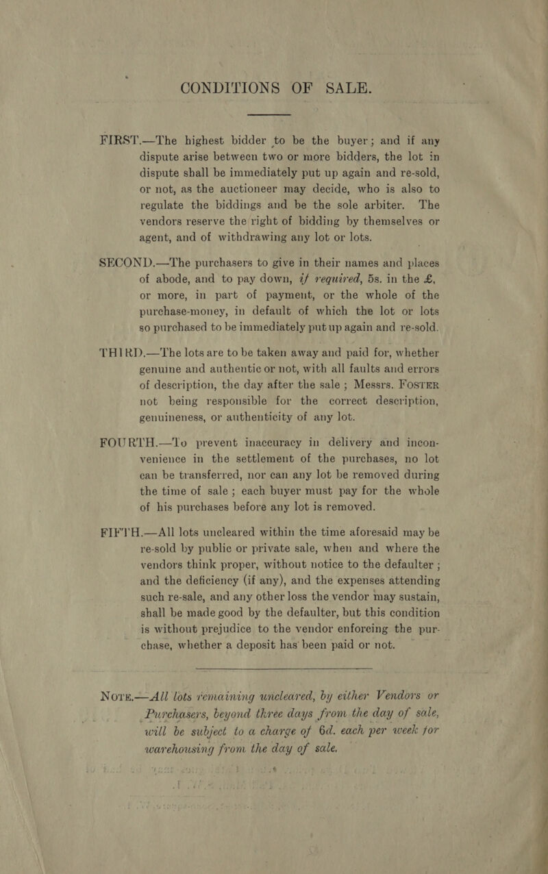 GONDITIONS OF SALE. FIRST.—The highest bidder to be the buyer; and if any dispute arise between two or more bidders, the lot in dispute shall be immediately put up again and re-sold, or not, as the auctioneer may decide, who is also to regulate the biddings and be the sole arbiter. The vendors reserve the right of bidding by themselves or agent, and of withdrawing any lot or lots. SECOND.—The purchasers to give in their names and places of abode, and to pay down, 2/ required, 5s. in the £, or more, in part of payment, or the whole of the purchase-money, in default of which the lot or lots so purchased to be immediately put up again and re-sold. THIRD.—tThe lots are to be taken away and paid for, whether genuine and authentic or not, with all faults and errors not being responsible for the correct description, genuineness, or authenticity of any lot. FOURTH.—To prevent inaccuracy in delivery and incon- venience in the settlement of the purchases, no lot can be transferred, nor can any lot be removed during the time of sale ; each buyer must pay for the whole of his purchases before any lot is removed. FIFTH.—AII lots uncleared within the time aforesaid may be re-sold by public or private sale, when and where the vendors think proper, without notice to the defaulter ; and the deficiency (if any), and the expenses attending such re-sale, and any other loss the vendor may sustain, shall be made good by the defaulter, but this condition chase, whether a deposit has’ been paid or not. Nore.— All lots remaining uncleared, by either Vendors or Purchasers, beyond three days from the day of sale, will be subject to a charge of 6d. each per week for warehousing from the day of sale. $