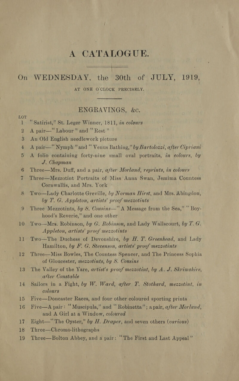 £© 10 ll 12 13 14 15 16 17 18 19 A CATALOGUE.  WEDNESDAY, the 30th of JULY, 1919, AT ONE OCLOCK PRECISELY.  ENGRAVINGS, &amp;c. “Satirist,” St. Leger Winner, 1811, in colours A pair— Labour” and “ Rest ” Three—Mrs. Duff, and a pair, after Morland, reprints, in colours Three—Mezzotint Portraits of Miss Anna Swan, Jemima Countess Cornwallis, and Mrs. York Two—Lady Charlotte Greville, by Norman Hirst, and Mrs. bitin gion! by T.. G. Appleton, artists’ proof mezzotints Three Mezzotints, by S. Cousins—‘‘ A Message from the Sea,’ hood’s Reverie,” and one other Two—Mrs. Robinson, by G. Robinson, and Lady Wallscourt, by 7. G. Appleton, artists’ proof mezzotints Two—The Duchess of Devonshire, by H. 7’. Greenhead, and Lady Hamilton, by #’. G. Stevenson, artists’ proof mezzotints Boy- Three—Miss Bowles, The Countess Spencer, and The Princess Sophia of Gloucester, mezzotints, by S. Cousins The Valley of the Yare, artist’s proof mezzotint, by A. J. Skrimshire, atter Constable Sailors in a Fight, by W. Ward, after T. Stothard, mezzotint, in colours Five—Doncaster Races, and four other coloured sporting prints Five—A pair: ‘‘ Muscipula,” and “ Robinetta” ; a pair, after Morland, and A Girl at a Window, coloured Eight—* The Oyster,” by H. Draper, and seven Potlivns (various) Three—Chromo-lithographs Three—Bolton Abbey, and a pair: “The First and Last Appeal ”