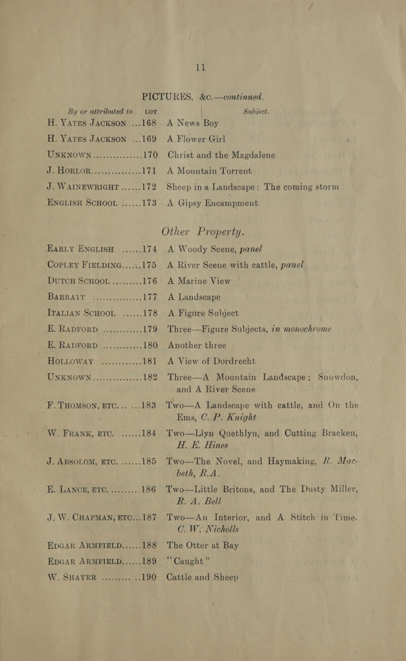 ll By or attributed to Lor H. YATES JACKSON. ...168 H. YATES JACKSON ...169 TIN ENOW DS os ccs 00. c ese: 170 SG AOULOR seal ease dine 1%i J. WAINEWRIGHT...... Lia ENGLISH SCHOOL ...... 173 EARLY ENGLISH ...... 174 Copley FIELDING....:.175 DUTCH SCHOOL ......... 176 Pe RAV re uke as Lu ITALIAN SCHOOL ...... 178 BietADFORD: wy. ce. cbse 179 BTUADBORD 4 5 coin sed hen 180 UOT BOWERY one ool. esos 181 MUNIE NO UCEE 0. oh or a. ee 182 F. THOMSON, ETC... ...183 W. BHANE, ETO? +0. 184 J. ABSOLOM, ETC. ...... 185 Ei PANCHIET OS... 186 J. W. CHAPMAN, ETC...187 EDGAR ARMFIELD...... 188 EpGAR ARMFIELD...... 189 W. SHAYER | Subject. A News! Boy A Flower Girl Christ and the Magdalene A Mountain Torrent Sheep ina Landscape: The coming storm A Gipsy Encampment A Woody Scene, panel A River Scene with cattle, panel A Marine View A Landscape A Figure Subject Three—-Figure Subjects, in monochrome Another three A View of Dordrecht Three—A Mountain Landscape ; and A River Scene Two—A Landscape with cattle, and On the Ems, 0. P. Knight Two—Llyn Quethlyn, and Cutting Bracken, H. E. Hines Two--The Novel, and Haymaking, . Mac- beth, R.A. Two—Little Britons, and The Dusty Miller, R.A. Bell Two—An Interior, and A Stitch in ‘Time, C. W: Nicholls The Otter at Bay * Caught ” Cattle and Sheep Snowdon,