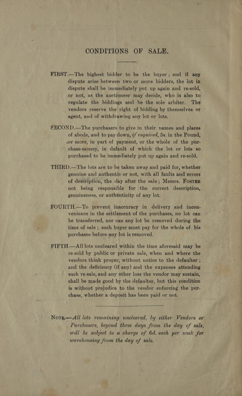 CONDITIONS OF SALE. FIRST.—The highest bidder to be the buyer; and if any dispute arise between two or more bidders, the lot in dispute shall be immediately put up again and re-sold, or not, as the auctioneer may decide, who is also to regulate the biddings and be the sole arbiter. The vendors reserve the right of bidding by themselves or agent, and of withdrawing any lot or lots. SECON D.—tThe purchasers to give in their. names and places of abode, and to pay down, ¢/ required, 5s. in the Pound, sor more, in part of payment, or the whole of the pur- chase-money, in default of which the lot or lots so purchased to be immediately put up again and re-sold, THIRD.—tThe lots are to be taken away and paid for, whether genuine and authentic or not, with all faults and errors of description, the day after the sale; Messrs. FosTmr not being responsible for the correct description, genuineness, or authénticity of any lot. | FOURTH.—To prevent inaccuracy in delivery and incon- venience in the settlement of the purchases, no lot can be transferred, nor can any lot be removed during the time of sale ; such buyer must pay for the whole of his purchases before any lot is removed. FIF'lH.—AIll lots uncleared within the time aforesaid may be re-sold by public or private sale, when and where the vendors think proper, without notice to the defaulter ; _ and the deficiency (if any) and the expenses attending such re-sale, and any other loss the vendor may sustain, shall be made good by the defaulter, but this condition is without prejudice to the vendor enforcing the pur- chase, whether a deposit has been paid or not. Nore,—All lots remaining wneleared, by either Vendors or Purchasers, beyond three days from the day of sale, will be subject to a charge of 6d. each per week for warehousing from the day of sale.