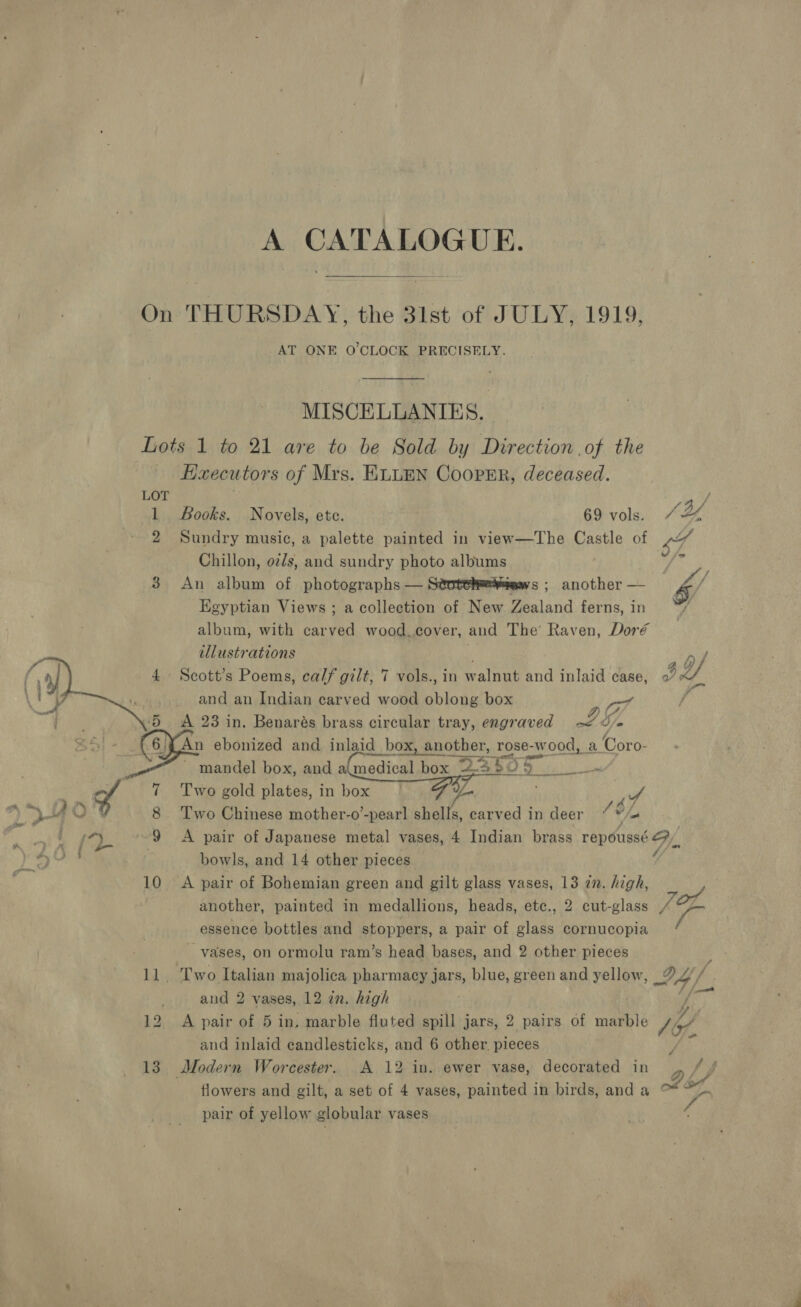 CATALOGUE. On THURSDAY, the 31st of JULY, 1919, AT ONE O'CLOCK PRECISELY. MISCELLANIES., | Lots 1 to 21 are to be Sold by Direction of the Haecutors of Mrs. ELLEN CoopPEr, deceased. LOT : / 1 Books. Novels, ete. 69 vols. 4% 2 Sundry music, a palette painted in view—The Castle of ei Chillon, oz/s, and sundry photo albums | ‘ 3 An album of photographs — Stotehe¥aews ; another — &amp; Egyptian Views ; a collection of New Zealand ferns, in : album, with carved wood,cover, and The’ Raven, Doré illustrations . 4 Scott’s Poems, calf gilt, 7 vols., in walnut and inlaid case, «7» and an Indian carved wood oblong box 5 &lt;A 23 in. Benarés brass circular tray, engraved LS. (6; An ebonized and inlaid_box, another, rose-Ww ‘ood, a Coro- Fa mandel box, and a cainanitee box “24 Te}. Taine  Af 8 ‘Two Chinese mother-o’-pear] shells, carved in deer ve s 9 &lt;A pair of Japanese metal vases, 4 Indian brass repoussé Gy. . bowls, and 14 other pieces Y 10 &lt;A pair of Bohemian green and gilt glass vases, 13 in. high, | another, painted in medallions, heads, etc., 2 cut-glass TL essence bottles and stoppers, a pair of glass cornucopia i vases, on ormolu ram’s head bases, and 2 other pieces 11. Two Italian majolica pharmacy jars, blue, green and yellow, 24 and 2 vases, 12 in. high f 12 A pair of 5 in. marble fluted spill jars, 2 pairs of marble V4, and inlaid candlesticks, and 6 other. pieces i 13 Modern Worcester. A 12 in. ewer vase, decorated in flowers and gilt, a set of 4 vases, painted in birds, and a pair of yellow globular vases  é Sf 7