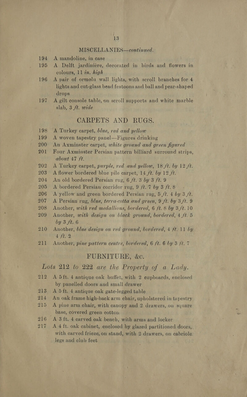 195 ; ‘ 13 MISCELLANIES—continued. A Delft jardiniere, decorated in birds and flowers in colours, 11 in. high A pair of ormolu wall lights, with scroll branches for 4 lights and cut-glass bead festoons and ball and pear-shaped drops A gilt console table, on scroll supports and white marble slab, 3 ft. wide CARPETS AND RUGS. A Turkey carpet, blue, red and yellow A woven tapestry panel—Figures drinking An Axminster carpet, white ground and green figured Four Axminster Persian pattern billiard surround strips, about 47 ft. A Turkey carpet, purple, red and yellow, 18 ft. by 12 /t. A flower bordered blue pile carpet, 14 /¢. by 12 ft. An old bordered Persian rug, 6 /¢. 3 by 3 ft. 9 A bordered Persian corridor rug, 9 ft. 7 by 3 ft. 8 A yellow and green bordered Persian rug, 5 ft. 4 by 3/t. A Persian rug, blue, terra-cotta and green, 9 ft. by 3/t. 9 Another, with red medallions, bordered, 6 ft. 8 by 3,/t.10 Another, with design on black ground, bordered, 4 ft. 5 by 3 ft. 6 Another, blue design on red ground, bordered, 4 ft. 11 by 4 ft. 2 Another, pine pattern centre, bordered, 6 ft. 6 by 3 ft. 7 FURNITURE, &amp;c. 212 213 214 215 A 5ft. 4 antique oak buffet, with 2 cupboards, enclosed by panelled doors and small drawer A 5ft. 4 antique oak gate-legged table An oak frame high-back arm chair, upholstered in tapestry A pine arm chair, with canopy and 2 drawers, on square base, covered green cottou A 3 ft. 4 carved oak bench, with arms and locker A 4 ft. oak cabinet, enclosed by glazed partitioned doors, with carved frieze, on stand, with 2 drawers, on cabriole legs and club feet