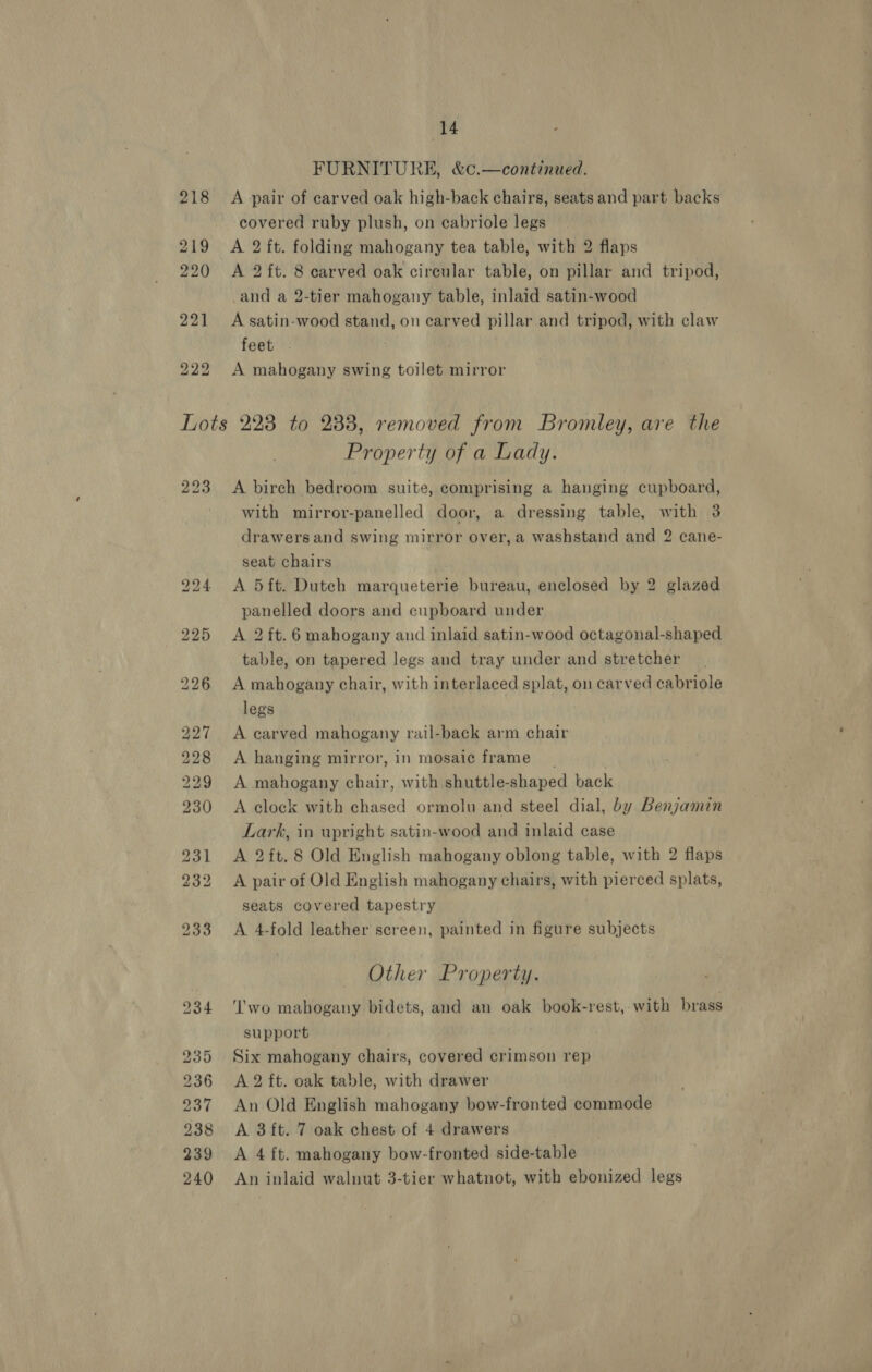 FURNITURE, &amp;c.—continued. A pair of carved oak high-back chairs, seats and part backs covered ruby plush, on eabriole legs A 2 ft. folding mahogany tea table, with 2 flaps A 2 ft. 8 carved oak circular table, on pillar and tripod, and a 2-tier mahogany table, inlaid satin-wood A satin-wood stand, on carved pillar and tripod, with claw feet A mahogany swing toilet mirror 223 bo DD Ww bo © bo bt bt Cte o eT Property of a Lady. A birch bedroom suite, comprising a hanging cupboard, with mirror-panelled door, a dressing table, with 3 drawers and swing mirror over, a washstand and 2 cane- seat chairs A 5ft. Dutch marqueterie bureau, enclosed by 2 glazed panelled doors and cupboard under A 2 ft. 6 mahogany and inlaid satin-wood octagonal-shaped table, on tapered legs and tray under and stretcher A mahogany chair, with interlaced splat, on carved cabriole legs A carved mahogany rail-back arm chair A hanging mirror, in mosaic frame _ A mahogany chair, with shuttle-shaped back A clock with chased ormolu and steel dial, by Benjamin Lark, in upright satin-wood and inlaid case A 2ft.8 Old English mahogany oblong table, with 2 flaps A pair of Old English mahogany chairs, with pierced splats, seats covered tapestry A 4-fold leather screen, painted in figure subjects Other Property. ‘'wo mahogany bidets, and an oak book-rest,-with brass support Six mahogany chairs, covered crimson rep A 2 ft. oak table, with drawer An Old English mahogany bow-fronted commode A 3 ft. 7 oak chest of 4 drawers A 4 ft. mahogany bow-fronted side-table An inlaid walnut 3-tier whatnot, with ebonized legs