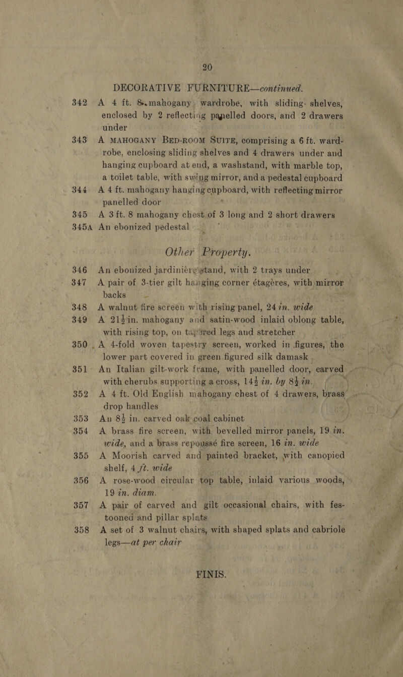 20 DECORATIVE FURNITURE~—continued. 342 A 4 ft. &amp; mahogany wardrobe, with sliding- shelves, enclosed by 2 pelleotiig pagielled doors, and 2 drawers under 343 A MAHOGANY BED-ROOM ‘Guira! comprising a 6 ft. ward- robe, enclosing sliding shelves and 4 drawers under and hanging cupboard at eud, a washstand, with marble top, a toilet table, with swéng mirror, and a pedestal cupboard 344 A 4 ft. mahogany hanging SL ithe, with reflecting mirror panelled door 345 A 3ft. 8 mahogany chest.of 3 long and 2 short drawers 3454 An ebonized pedestal | Other Property. 346 An ebonized jardiniere stand, with 2 trays under 347 A pair of 3-tier gilt hanging corner étageres, with, mirror — backs 3 * 348 &lt;A walnut fire screen with rising panel, 247. wide 349 A 214in. mahogany and satin-wood inlaid oblong table, with rising top, on tajSeed legs and stretcher : 350 _ A 4-fold woven tapestry screen, worked in figures, the lower part covered in green.figured silk damask . | with cherubs supporting across, 144 7n. by 84 in. | 352 &lt;A 4 ft. Old English mahogany chest of 4 drawers, brass’ ; drop handles  353 An 84 in. carved oak coal cabinet 354 A brass fire screen, with bevelled mirror panels, 19 in. wide, and a brass repoussé fire screen, 16 in. wide 355 A Moorish carved and painted bracket, with canopied shelf, 4 ./¢. wide 356 A rose-wood circular top table, inlaid various woods, 19 in. diam. 357 &lt;A pair of carved and gilt occasional chairs, with fes- tooned and pillar splats 358 &lt;A set of 3 walnut chairs, with shaped splats and cabriole legs—at per chair FINIS.