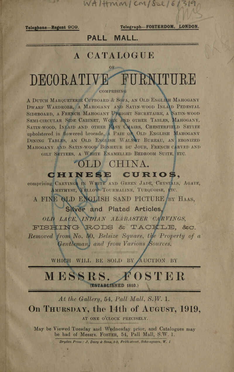   WH tram | CM / Sat / é 7 Peds Telephone—Regent 909. f Telegraph—FOSTERDOM, LONDON. PALL MALL.   A CATALOGUE DECORATIVE FU ‘COMPRISING        tH MAHOGANY YD SatTin-woop INLAID PEDESTAL RIGHT SECRETAIRE, A SATIN-WOOD D OTHER TABLES, MAHOGANY, AIRS, CHESTERFIELD SETTEE OLD ENGLISH MAHOGANY DintnG ‘TABLE is, AN OLD ENGLISH WaALN@r BUREAU, AN? EBONIZED MAHOGANY AND SATIN-WOOD BoNHEUR pu JOUR, FRENCH C1 RVED AND GILT SETTEES, A Watire ENAMELLED BEDROOM SUL ETC. { *OLiD/ CHINA. : E E CURIOS comprising CARVING in PAL, “AND GREEN JADE, CRYSTALS, re A Mar TOURMALINE, ‘TURQUOISE, ero, aS SAND PICTURB/ ‘BY HAAS, A DutTcH MARQUETERIE CuPBoaRD &amp; Sora, AN OLD ENGLI Dwarr WaRpDROBB, A MAHOGANY A} SIDEBOARD, A FRENCH Manoeany 1 UI SEMI-CIRCULAR SipDE CaBiNnet, Wo SatTIN-woop, INEAID AND OTHER Fagsy               OLD LA Ne FISHING Removed from No. Genth DIAN ALABASTER C Ur RV INGS, RODS &amp; TACKLE, &amp;c.    WHIG! WILL BE SOLD BY “AUCTION BY ME _ MESSRS. 2 FOSTER Leeeché 1810.)    —   At the Guiters, 54,-Fall Mall; Saw. i.) On THURSDAY, the 14th of AuGust, 1919, AT ONE 0’CLOCK PRECISELY.  oy er May be Viewed Tuesilag and Wednesday prior, and Catalogues may be had of Messrs. Fostrr, 54, Pall Mall, S.W. 1 — Dryden Press: J. Davy &amp; Sons, 8-9, Frith-street, Soho-square, W. 1 :