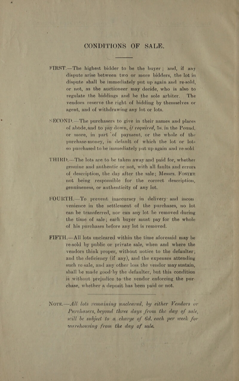 CONDITIONS OF SAR. VIRST.—The highest bidder to be the buyer ; ‘and, if any 7 dispute arise between two or more bidders, the lot in dispute shall be immediately put up again and re-sold, or not, as the auctioneer may decide, who is also to regulate the biddings and he the sole arbiter. The vendors reserve the right of bidding by themselves or agent, and of withdrawing any lot or lots. “SEKCOND.—The purchasers to give in their names and places of abode,and to pay down, @/ required, 5s. in the Pound, or more, in part of payment, or the whole of the purchase-money, in default of which the lot or lots so purchased to be immediately pat up again and re-sold. THIRD.—The lots are to be taken away and paid for, whether genuine and authentic or not, with all faults and errors of description, the day after the sale; Messrs. Foster not being responsible for the correct deseription, genuineness, or authenticity of any lot. trFOURTH.—To prevent inaccuracy in delivery: and incon venience in the settlement of the purchases, no lot ean be transferred, nor can any lot be removed during the time of sale; each buyer must pay for the whole of his purchases before any lot is removed. FIF'TH.—AII lots uncleared within the time aforesaid may be re-sold by public or private sale, when and where the vendors think proper, without notice to the defaulter; and the deficiency (if any), and the expenses attending such re-sale, and any other loss the vendor may sustain, shall be made good’by the defaulter, but this condition is without prejudice to the vendor enforcing the pur- chase, whether a deposit has been paid or not. Norn.—All lots remaining uncleared, by either Vendors or Purchasers, beyond three days from the day of sale, will be subject to a charge of Gd, each per week for warehousing from the day of sale.