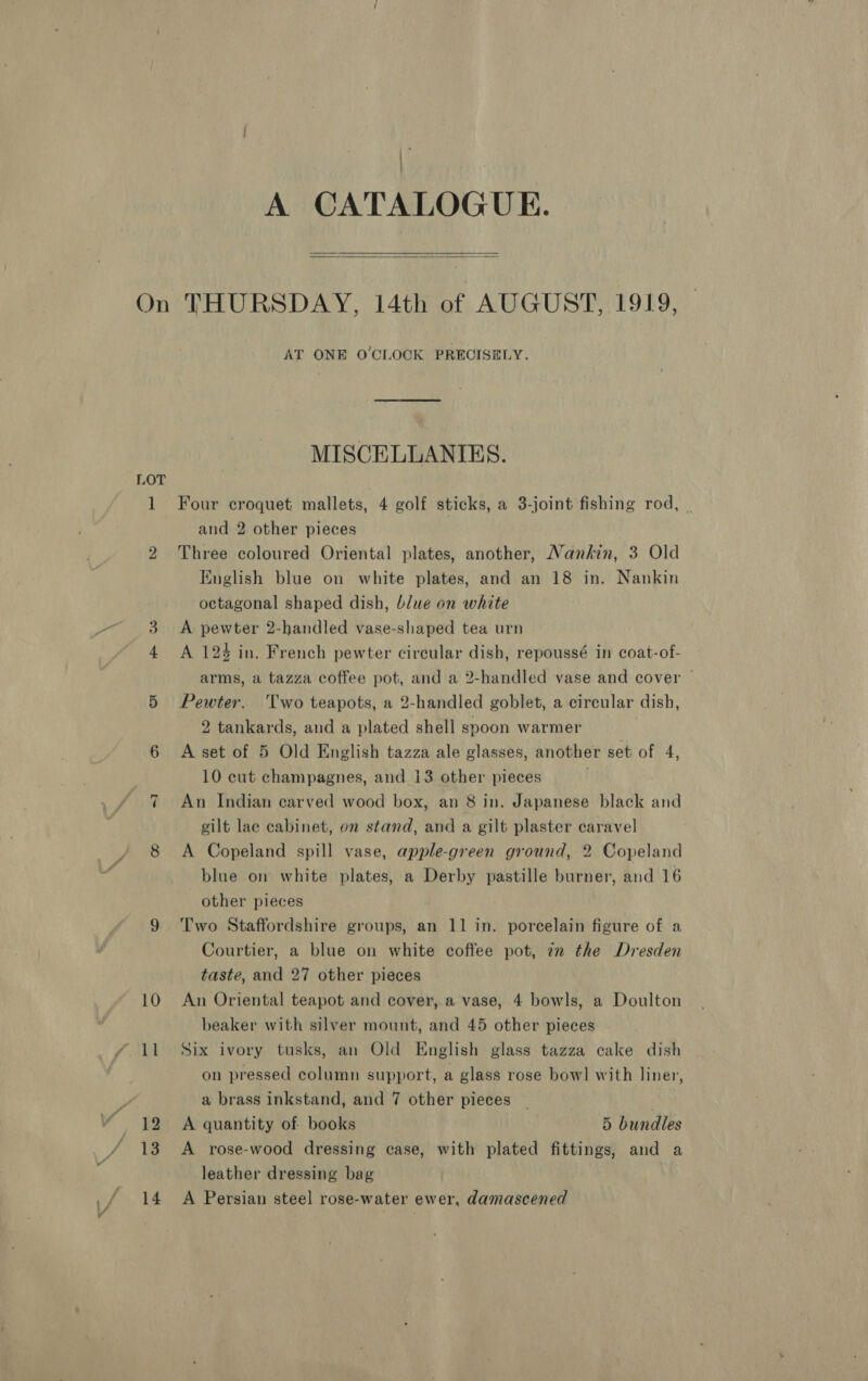 ) . A CATALOGUE.  On THURSDAY, 14th of AUGUST, 1919, | AT ONE O'CLOCK PRECISELY. MISCELLANIKES. LOT 1 Four croquet mallets, 4 golf sticks, a 3-joint fishing rod, | and 2 other pieces 2 Three coloured Oriental plates, another, Nankin, 3 Old English blue on white plates, and an 18 in. Nankin octagonal shaped dish, blue on white 3. A pewter 2-handled vase-shaped tea urn 4 A 124 in. French pewter circular dish, repoussé in coat-of- arms, a tazza coffee pot, and a 2-handled vase and cover | 5 Pewter. Two teapots, a 2-handled goblet, a circular dish, 2 tankards, and a plated shell spoon warmer | 6 A set of 5 Old English tazza ale glasses, another set of 4, 10 cut champagnes, and 13 other pieces An Indian carved wood box, an 8 in. Japanese black and gilt lac cabinet, on stand, and a gilt plaster caravel 8 A Copeland spill vase, apple-green ground, 2 Copeland blue on white plates, a Derby pastille burner, and 16 other pieces 9 Two Staffordshire groups, an 11 in. porcelain figure of a Courtier, a blue on white coffee pot, 7m the Dresden taste, and 27 other pieces 10 An Oriental teapot and cover, a vase, 4 bowls, a Doulton beaker with silver mount, and 45 other pieces on pressed column support, a glass rose bow] with liner, a brass inkstand, and 7 other pieces : _ 12 A quantity of books 5 bundles / 13 A rose-wood dressing case, with plated fittings, and a leather dressing bag 14 A Persian steel rose-water ewer, damascened a1