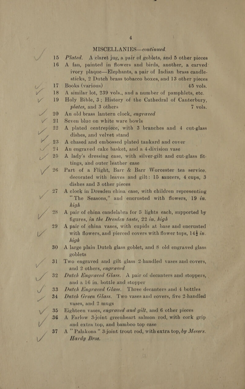 ie pee sy SR 15 16 4 MISCELLANIES—continued. Plated. <A claret jug, a pair of goblets, and 5 other pieces A fan, painted in flowers and birds, another, a carved: ivory plaque—Elephants, a pair of Indian brass candle- sticks, 2 Dutch brass tobacco boxes, and 13 other pieces Books (various) 45 vols. A similar lot, 239 vols., and a number of pamphlets, ete. Holy Bible, 3; History of the Cathedral of Canterbury, plates, and 3 others 7 vols. An old brass lantern clock, engraved Seven blue on white ware bowls A plated centrepiece, with 3 branches and 4 cut-glass dishes, and velvet stand A chased and embossed plated tankard and cover An engraved cake basket, and a 4-division vase A lady’s dressing case, with silver-gilt and cut-glass fit- tings, and outer leather case Part of a Flight, Barr &amp; Barr Worcester tea service, decorated with leaves and gilt: 15 saucers, 4 cups, 3 dishes and 3 other pieces A clock in Dresden china ease, with children representing “The Seasons,” and encrusted with flowers, 19 in. high A pair of china candelabra for 5 lights each, supported by figures, in the Dresden taste, 22 in. high A pair of china vases, with cupids at base and encrusted with flowers, and pierced covers with flower tops, 144 in. high A large plain Dutch glass goblet, and 8 old engraved glass goblets ‘ Two engraved and gilt glass 2-handled vases and covers, and 2 others, engraved Dutch Engraved Glass. A pair of decanters and stoppers, . and a 16 in. bottle and stopper Dutch Engraved Glass. Three decanters and 4 bottles Dutch Green Glass. Two vases and covers, five 2-handled vases, and 2 mugs Highteen vases, engraved and gilt, and 6 other pieces A Farlow 3-joint greenheart salmon rod, with cork grip and extra top, and bamboo top case A “Palakona” 3-joint trout rod, with extra top, by Messrs. Hardy Bras.