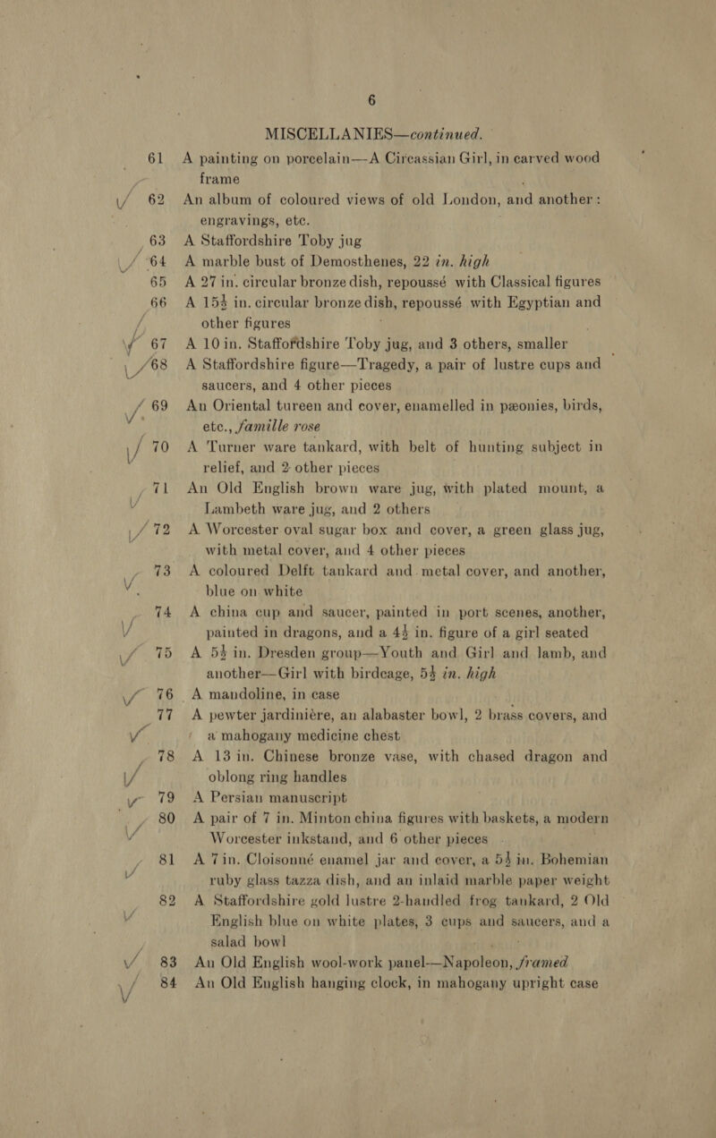 83 84 6 MISCELLANIES—continued. — A painting on porcelain—A Circassian Girl, in carved wood frame An album of coloured views of old London, vd another : engravings, etc. A Staffordshire Toby jug A marble bust of Demosthenes, 22 in. high A 27 in. circular bronze dish, repoussé with Classical figures A 154 in. circular bronze dish, repoussé with Egyptian and other figures A 10 in. Staffordshire Toby jug, and 3 others, smaller A Staffordshire figure—Tragedy, a pair of lustre cups and saucers, and 4 other pieces An Oriental tureen and cover, enamelled in ponies, birds, etc., famille rose A Turner ware tankard, with belt of hunting subject in relief, and 2: other pieces An Old English brown ware jug, with plated mount, a Lambeth ware jug, and 2 others A Worcester oval sugar box and cover, a green glass jug, with metal cover, aud 4 other pieces A coloured Delft tankard and. metal cover, and another, blue on. white A china cup and saucer, painted in port scenes, another, painted in dragons, and a 44 in. figure of a girl seated A 54 in. Dresden group—Youth and Girl and lamb, and another—Girl with birdcage, 54 in. high A pewter jardiniére, an alabaster bowl, 2 brass covers, and a mahogany medicine chest A 13 in. Chinese bronze vase, with chased dragon and oblong ring handles A Persian manuscript A pair of 7 in. Minton china figures with baskets, a moder n Worcester inkstand, and 6 other pieces A Tin. Cloisonné enamel jar and cover, a 54 in. Pohemidn ruby glass tazza dish, and an inlaid marble paper weight A Staffordshire gold lustre 2-handled frog tankard, 2 Old English blue ou white plates, 3 cups and saucers, and a salad bowl An Old English wool-work A SORY ee An Old English hanging clock, in mahogany upright case