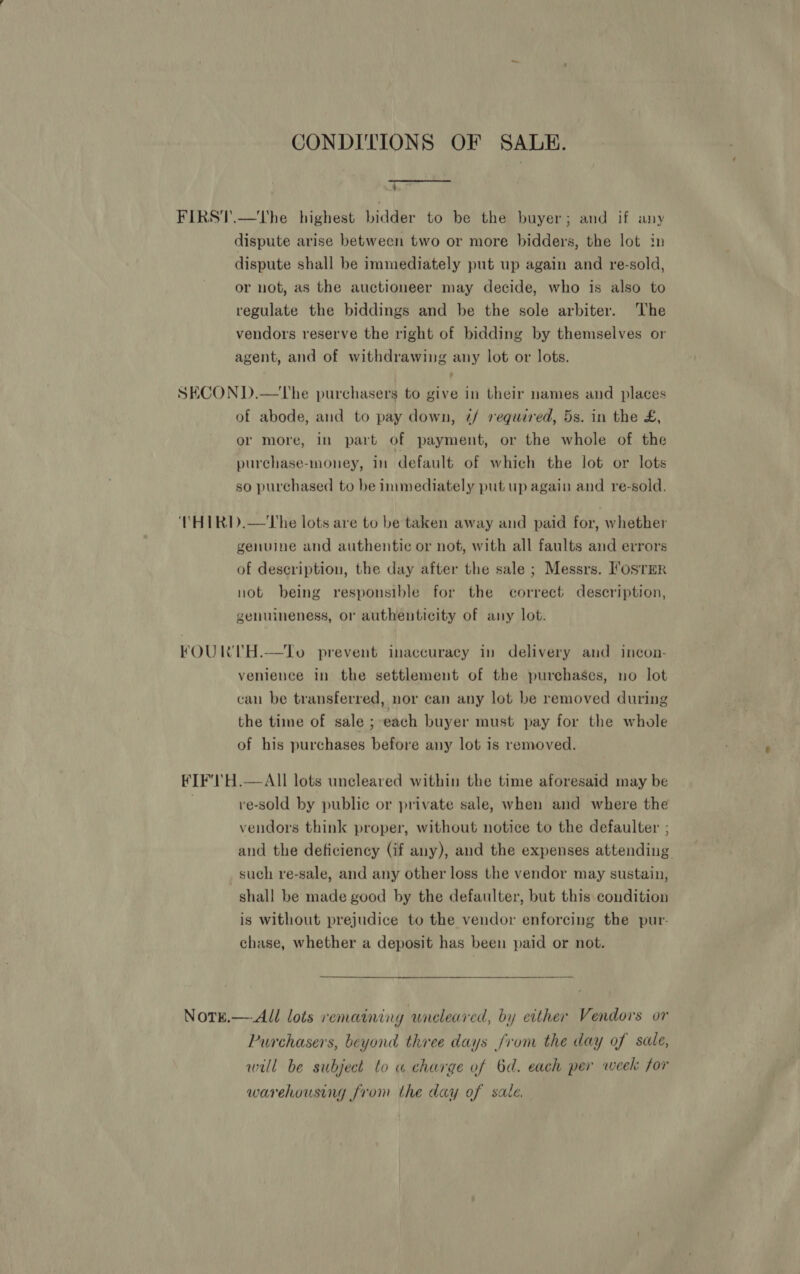 CONDITIONS OF SAUDE. 4 FIRST.—tThe highest bidder to be the buyer; and if any dispute arise between two or more bidders, the lot in dispute shall be immediately put up again and re-sold, or not, as the auctioneer may decide, who is also to regulate the biddings and be the sole arbiter. The vendors reserve the right of bidding by themselves or agent, and of withdrawing any lot or lots. SECON D.—The purchasers to give in their names and places of abode, and to pay down, 7/ required, 5s. in the £, or more, in part of payment, or the whole of the purchase-money, in default of which the lot or lots so purchased to be immediately put up again and re-sold. THIRI).—The lots are to be taken away and paid for, whether genuine and authentic or not, with all faults and errors of description, the day after the sale ; Messrs. I‘osrER not being responsible for the correct description, genuineness, or authenticity of any lot. FOURTH.—To prevent inaccuracy in delivery and incon- venience in the settlement of the purchases, no lot can be transferred, nor can any lot be removed during the time of sale ; each buyer must pay for the whole of his purchases before any lot is removed. FIF'1!H.—AII lots uncleared within the time aforesaid may be ve-sold by publie or private sale, when and where the vendors think proper, without notice to the defaulter ; and the deficiency (if any), and the expenses attending such re-sale, and any other loss the vendor may sustain, shall be made good by the defaulter, but this condition is without prejudice to the vendor enforcing the pur- chase, whether a deposit has been paid or not.  NorE.— All lots remaining uneleared, by either Vendors or Purchasers, beyond three days from the day of sale, wall be subject to « charge of 6d. each per week: for warehousing from the day of sate.