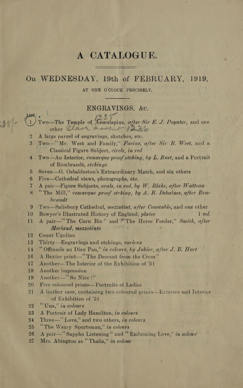 A CATALOGUE. On WEDNESDAY, 19th of FEBRUARY, 1919, AT ONE O'CLOCK PRECISELY, HNGRAVINGS, &amp;c. other GLA Peet fl ghuc be ‘2 A large parcel of engravings, sketches, ete. 3 Two—*‘Mr. West and Family,” Facius, after Sir B. West, and a Classical Figure Subject, circle, in red 4 Two—dAn Interior, remarque proof etching, by L. Ruet, and a Portrait of Rembrandt, etchings 5 Seven—G. Osbaldeston’s Extraordinary Match, and six others 6 Five—Cathedral views, photographs, etc. 7 A pair—Figure Subjects, ovals, in red, by W. Blake, after Watteau 8 “The Mill,” remarque proof etching, by A. B. Debaines, after Rem- brandt 9 ‘Two—Salisbury Cathedral, mezzotint, after Constable, and one oth ey 10 Bowyer’s Illustrated History of England, plates 1 vol. 11 A pair—‘‘The Corn Bin” and’ The Horse Feeder,” Smith, after Morland, mezzotints 4 12 Count Ugolino 13 Thirty—Engravings and etchings, vardous 14 “ Offrande au Dieu Pan,” in colours, by Jubier, after J. B. Huet 16 A Baxter print—‘‘The Descent from the Cross” 17 Another—The Interior of the Exhibition of ’51 18 Another impression 19 Another-—‘So Nice !” 20 Five coloured prints—Portraits of Ladies 21 A leather case, containing two coloured prints—Hxterior and Interior of Exhibition of 751 22 “Una,” in colours , 23 &lt;A Portrait of Lady Hamilton, 72 colours 24 Three—‘‘ Love,” and two others, in colours 5 “The Weary Sportsman,” én colours | A pair—*‘‘ Sappho Listening ” and ‘“‘ Embracing Love,” in colour Mrs. Abington as “ Thalia,” 2” color b&gt; bo to ~I &amp;