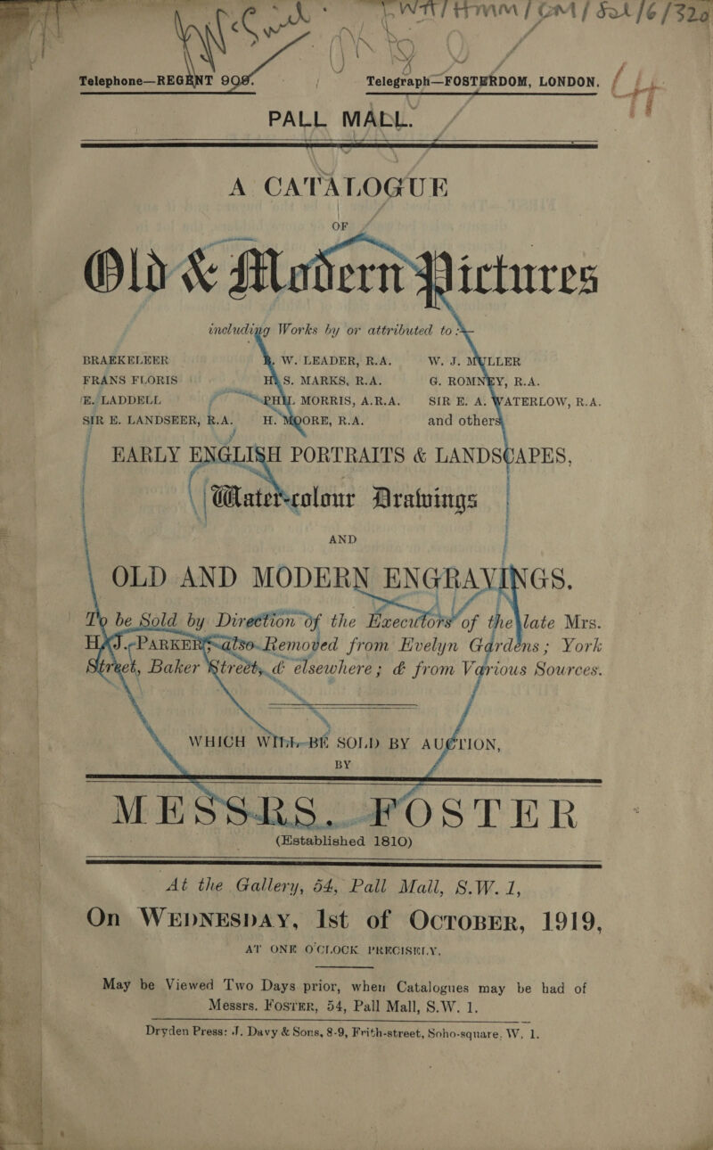       } (\ IN Ss VN A) : } 2X “er j Telephone—REGENT 9 PALL MABL.  A CATALOGUE OF BRAEKELEER . J. MULLER FRANS FLORIS | Y, R.A. E. LADDELL Pr MORRIS, A.R.A. TATERLOW, R.A.  SIR E. LANDSEER, R.A. H. MOORE, R.A. and others, | j EARLY ENGLISH PORTRAITS &amp; LANDS | \ ‘Wate colour Drawings : | \ AND OLD AND MODERN ENGRAVINGS. Direction of the Maecu A, the late Mrs. PAA A ON a  BE SOLD BY A Ue BY : (Hstablished 1810)    At the Gallery, 54, Pall Mall, §.W. 1, On WEDNESDAY, Ist of OcropErR, 1919, AT ONE OCLOCK PRECISELY. May be Viewed Two Days prior, when Catalogues may be had of Messrs. Fosrmr, 54, Pall Mall, S.W. 1. LAP ena tae. Thea mn ess Semaine ere ee