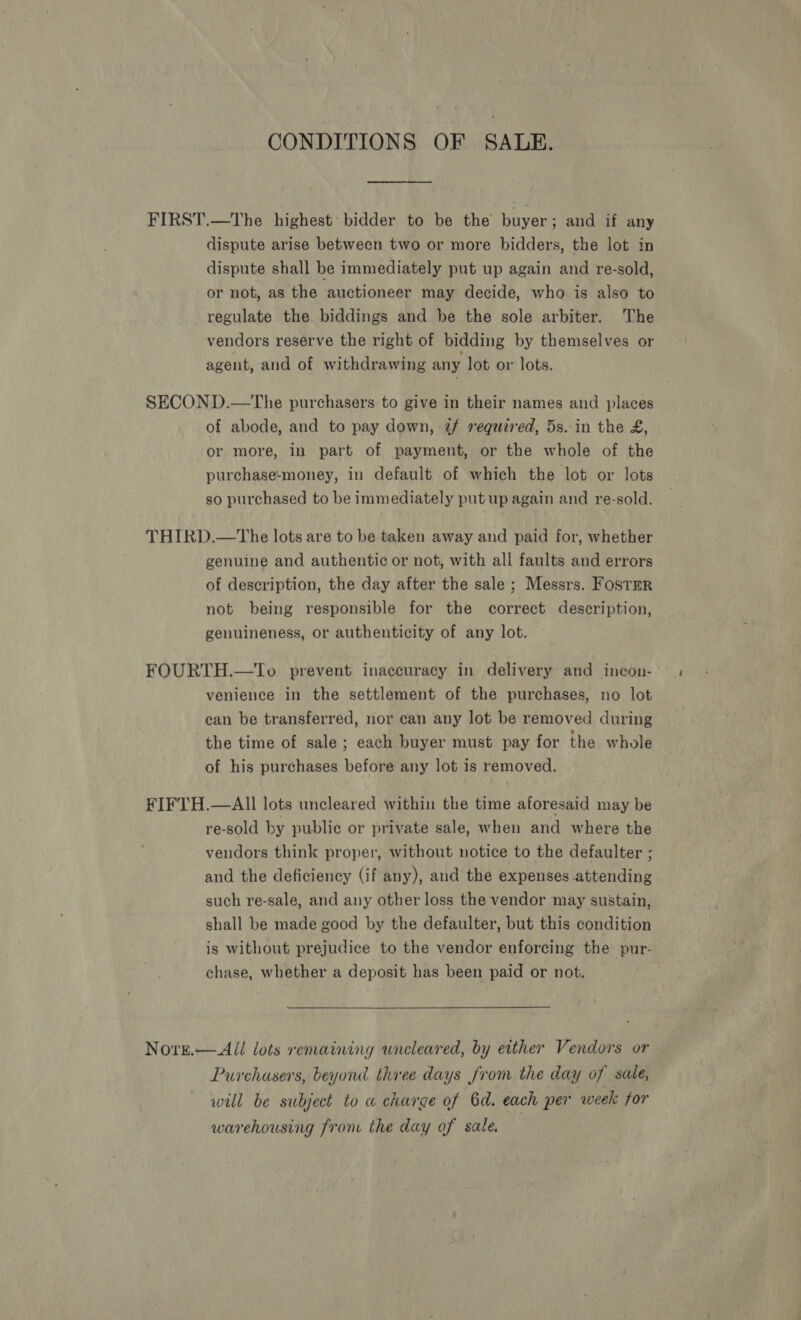 CONDITIONS OF SALE. FIRST.—The highest’ bidder to be the buyer ; and if any dispute arise between two or more bidders, the lot in dispute shall be immediately put up again and re-sold, or not, as the auctioneer may decide, who is also to regulate the biddings and be the sole arbiter. The vendors reserve the right of bidding by themselves or agent, and of withdrawing any lot or lots. SECOND.—The purchasers to give in their names and places of abode, and to pay down, 2/ required, 5s..in the £, or more, in part of payment, or the whole of the purchase-money, in default of which the lot or lots so purchased to be immediately put up again and re-sold. THIRD.—tThe lots are to be taken away and paid for, whether genuine and authentic or not, with all faults and errors of description, the day after the sale ; Messrs. Fostz=r not being responsible for the correct description, genuineness, or authenticity of any lot. FOURTH.—To. prevent inaccuracy in delivery and incon- venience in the settlement of the purchases, no lot can be transferred, nor can any lot be removed during the time of sale ; each buyer must pay for the whole of his purchases before any lot is removed. FIFTH.—AIl lots uncleared within the time aforesaid may be re-sold by public or private sale, when and where the vendors think proper, without notice to the defaulter ; and the deficiency (if any), and the expenses attending such re-sale, and any other loss the vendor may sustain, shall be made good by the defaulter, but this condition is without prejudice to the vendor enforcing the pur- chase, whether a deposit has been paid or not. Nore.— All lots remaining wneleared, by either Vendors or Purchasers, beyond three days from the day of sale, will be subject to a charge of 6d. each per week for warehousing from the day of sale.