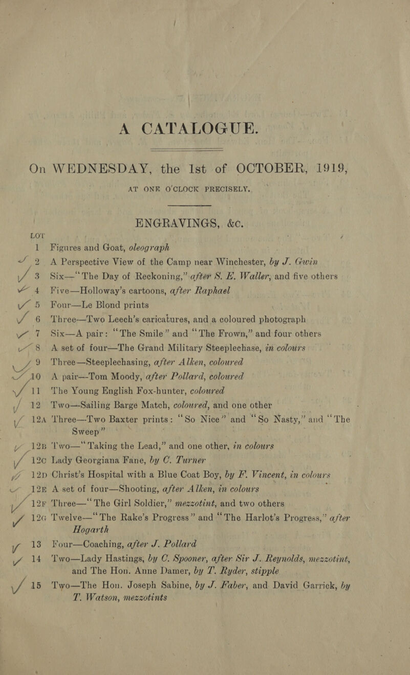 On e ' | ee wit urns , 9 Z a/ 18 ey / V/ ; 13 V/ 12A Se ee SS A CATALOGUE.   WEDNESDAY, the Ist of OCTOBER, i919, AT ONE O'CLOCK PRECISELY, ENGRAVINGS, &amp;c. Figures and Goat, oleograph A Perspective View of the Camp near Winchester, by J. Gwin Six The Day of Reckoning,” after S. EL. Waller; and five others Five—Holloway’s cartoons, after Raphael Four—Le Blond prints . ‘Three—Iwo egal caricatures, and a coloured Treat at Six—A pair: “The Smile” and “ The Frown,” and four others A set of four—The Grand Military Steeplechase, 2 colours Three—Steeplechasing, after Alken, coloured A pair—-Tom Moody, after Pollard, coloured The Young English Fox-hunter, coloured Two—Sailing Barge Match, coloured, and one other =) Vhree—-I'wo Baxter prints ; “So Nice and “So Nasty,” and ‘The Sweep” . Lady Georgiana Fane, by C. Turner Christ’s Hospital with a Blue Coat Boy, by F. Vincent, in colours A set of four—Shooting, after Alken, in colours Three— The Girl Soldier,” mezzotint, and two others Hogarth l’our—Coaching, after J. Pollard ‘Two—Lady Hastings, by C. Spooner, after Sir J. Reynolds, mezzotint, and The Hon. Anne Damer, by 7’. Ryder, stipple Two—The Hon. Joseph Sabine, by J. Haber, and David Garrick, by T. Watson, mezzotints