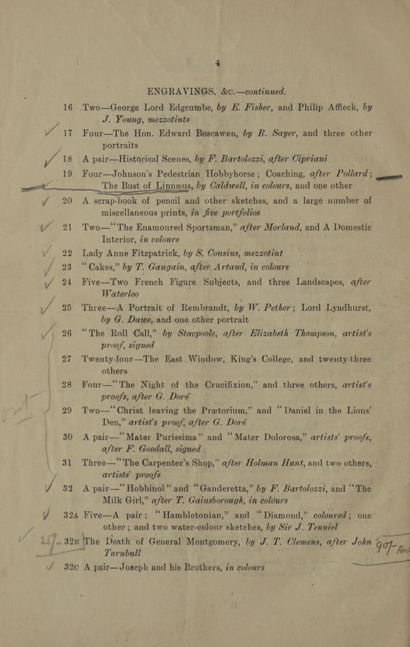 ENGRAVINGS, &amp;c.—continued. 16 .Two—George Lord Edgeumbe, by H. Fisher, and Philip Affleck, by J. Young, mezzotints Y 17 Four—The Hon. Edward res Mate by FR. Sayer, and three other portraits ; iy 18 A pair—Historical Scenes, by F’. Bartolozzi, after Cipriani 19 Four—Johnson’s Pedestrian Hobbyhorse; Coaching, after Pollard ; — Sipe ail an The Bust of Linneus, by Caldwell, in colours, and one other f 20 A serap-book of pencil and other sketches, and a large number of miscellaneous prints, 7n five portfolios (4% 21 Two—‘The Enamoured Sportsman,” after Morland, and A Domestic 5 Interior, 27 colours 4 22 Lady Anne Fitzpatrick, by S. Cousins, mezzotint / 23 “Cakes,” by T. Gaugain, after Artaud, in colours yf 24 Five—Two French Figure Subjects, and three Landscapes, after Waterloo if 25 Three—A Portrait of Rembrandt, by W. Pether; Lord Lyndhurst, by G. Dawe, and one other portrait . /; 26 “The Roll Call,” by Stacpoole, after Elizabeth Thompson, artist's proof, signed | 27 Twenty-four—The East Window, King’s College, and twenty-three | others . , 28 Your—“The Night of the Crucifixion,” and three others, artist’s proofs, after G. Dor€é 29 Two— ‘Christ leaving the Pretorium, Den,” artist’s proof, after G. Doré ' 30 &lt;A pair—‘‘Mater Purissima” and “Mater Dolorosa, | after F’. Goodall, signed 31 Three—‘ The Carpenter’s Shop,” after Holman Hunt, and two pay Y artists’ proofs / 32 A pair—“Hobbinol” and “Ganderetta,” by F. Bartolozzi, and ‘‘The Milk Girl,” after 7. Gainsborough, in colours 9) and ‘Daniel in the Lions’ 3 . 4 ? 7. Fa] artists’ pp Bi Y 32a Five—A pair; “ Hambletonian,” and “Diamond,” coloured; one yy, other ; and two water-colour sketches, by Sir J. Tenniel ie / as /, 328 The Death of General Montgomery, by J. ?. Clemens, after John 7 9 ai a Turnbull 7 wl J‘ 32c A pair—Joseph and his Brothels in colours