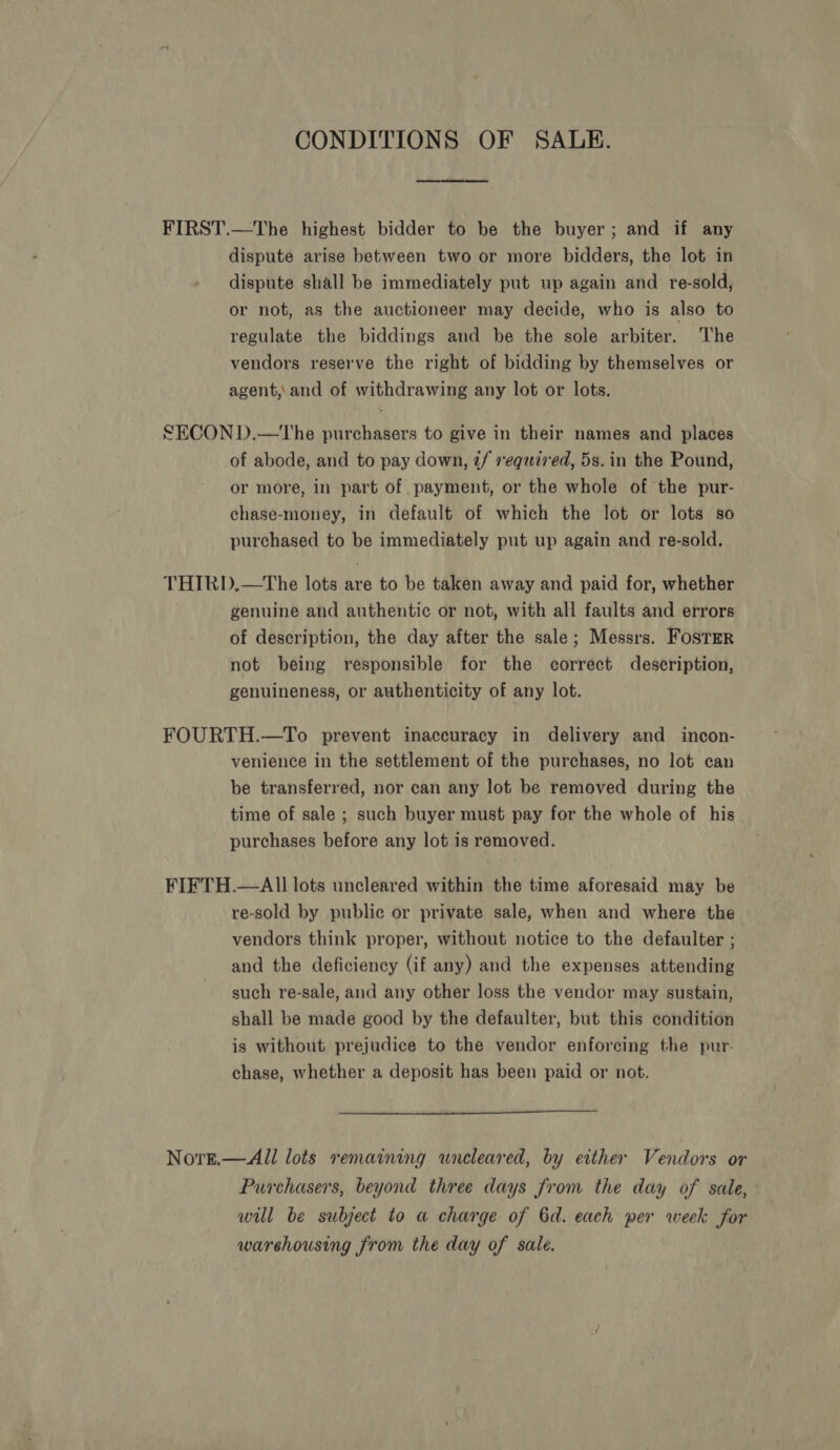 CONDITIONS OF SALE. FIRST.—The highest bidder to be the buyer; and if any dispute arise between two or more bidders, the lot in dispute shall be immediately put up again and re-sold, or not, as the auctioneer may decide, who is also to regulate the biddings and be the sole arbiter. ‘he vendors reserve the right of bidding by themselves or agent, and of withdrawing any lot or lots. SECON D.—tThe purchasers to give in their names and places of abode, and to pay down, 2/ required, 5s.in the Pound, or more, in part of payment, or the whole of the pur- chase-money, in default of which the lot or lots so purchased to be immediately put up again and re-sold. THIRD.—The lots are to be taken away and paid for, whether genuine and authentic or not, with all faults and errors of description, the day after the sale; Messrs. FOSTER not being responsible for the correct description, genuineness, or authenticity of any lot. FOURTH.—To prevent inaccuracy in delivery and incon- venience in the settlement of the purchases, no lot can be transferred, nor can any lot be removed during the time of sale ; such buyer must pay for the whole of his purchases before any lot is removed. FIFTH.—AlIl lots uncleared within the time aforesaid may be re-sold by public or private sale, when and where the vendors think proper, without notice to the defaulter ; and the deficiency (if any) and the expenses attending such re-sale, and any other loss the vendor may sustain, shall be made good by the defaulter, but this condition is without prejudice to the vendor enforcing the pur- chase, whether a deposit has been paid or not.  Nore.— All lots remaining uncleared, by either Vendors or Purchasers, beyond three days from the day of sale, will be subject to a charge of 6d. each per week for warehousing from the day of sale.