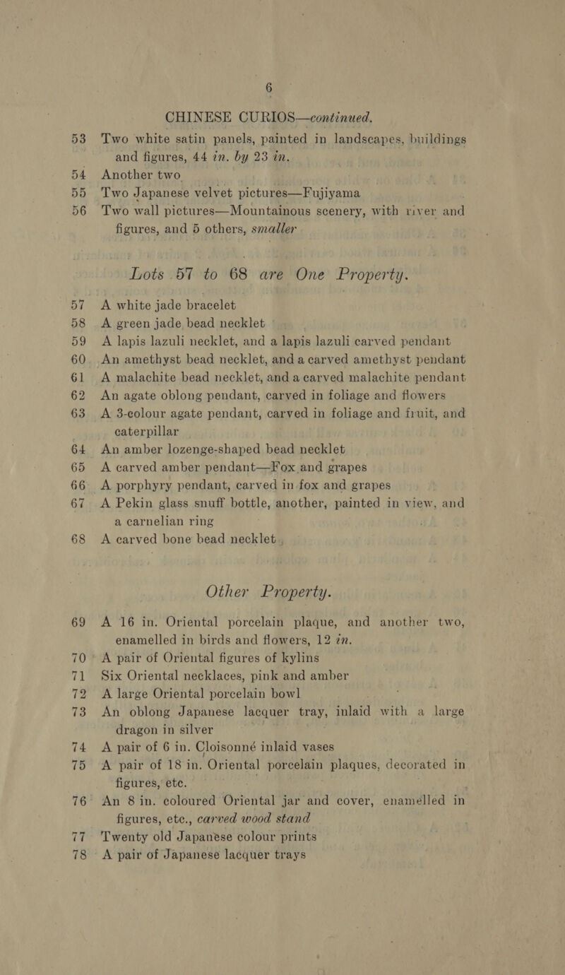 53 54. 55 56 57 58 59 60 61 62 63 64 65 66 67 68 69 70 71 72 73 74 75 17 78 6 CHINESE CURIOS—continued. Two white satin panels, painted in landscapes, buildings and figures, 44 in. by 23 in. Another two Two Japanese velvet pictures—Fujiyama Two wall pictures—Mountainous scenery, with river ae figures, and 5 others, smadler Lots 57 to 68 are One Property. A white jade bracelet A green jade bead necklet A lapis lazuli necklet, and a lapis lazuli carved pendant An amethyst bead necklet, and a carved amethyst pendant A malachite bead necklet, and a carved malachite pendant An agate oblong pendant, carved in foliage and flowers A 3-colour agate pendant, carved in foliage and fruit, and caterpillar | An amber lozenge-shaped bead necklet A carved amber pendant—Fox and grapes A porphyry pendant, carved in fox and grapes A Pekin glass snuff bottle, another, painted in view, and a carnelian ring A carved bone head necklet , Other Property. A 16 in. Oriental porcelain plaque, and another two, enamelled in birds and flowers, 12 zn. A pair of Oriental figures of kylins Six Oriental necklaces, pink and amber A large Oriental porcelain bowl An oblong Japanese lacquer tray, inlaid with a large dragon in silver A pair of 6 in. Cloisonné inlaid vases A pair of 18 in. ‘Oriental porcelain plaques, decorated in figures, etc. An 8 in. coloured Oriental jar and cover, enamelled in figures, etc., carved wood stand Twenty old Japanese colour prints A pair of Japanese lacquer trays