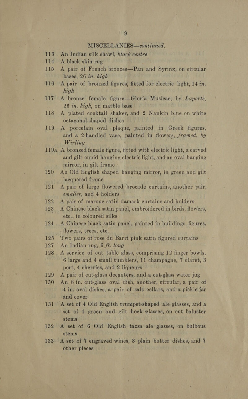 -114. 115 116 E}T 118 119 119A 120 121 131 9 MISCELLANIES—continued. A blaek skin rug A pair of French bronzcame? ant and Syrinx, on circular bases, 26 in. high { A pair of bronzed figures, fitted for electric light, 14 zn. high | A bronze female figure—Gloria Musicae,: by Laporte, 26 in. high, on marble base A plated cocktail shaker, and 2 Nankin blue on white octagonal-shaped dishes © A porcelain oval plaque, painted in Greek figures, and a 2-handled vase, painted in flowers, /ramed, by Wirling A bronzed female figure, fitted with electric light, a carved and gilt cupid hanging electric light, and an oval hanging mirror, in gilt frame » An Old English shaped hanging mirror, in green and gilt lacquered frame A pair of large flowered brocade curtains, another pair, smaller, and 4 holders A pair of marone satin damask curtains and holders A Chinese black satin panel, embroidered in birds, flowers, etc., in coloured silks - flowers, trees, etc. 6 large and 4 small tumblers, 11 champagne, 7 claret, 3 port, 4 sherries, and. 2 liqueurs A pair of cut-glass decanters, and a cut-glass water jug An 8 in. cut-glass oval dish, another, circular, a pair of 4 in. oval dishes, a ad of salt cellars, and a pickle jar and cover set of 4 green and gilt ae ‘glasses, on cut baluster stems A set of 6 Old English tazza ale glasses, on bulbous stems A set of 7 engraved wines, 3 plain butter dishes, and 7 other pieces