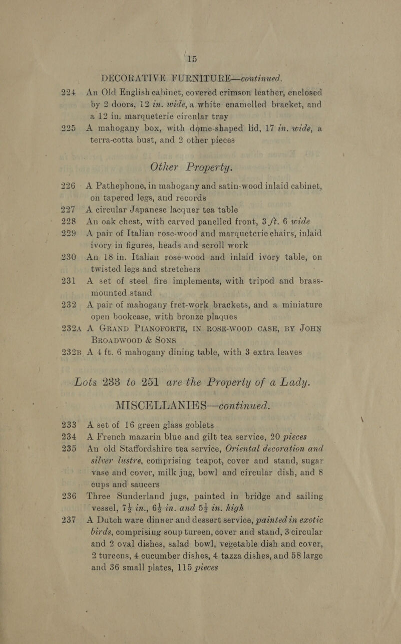 DECORATIVE FURNITURE continued. An Old English cabinet, covered crimson leather, enclosed by 2 doors, 12 &lt;n. wede, a white enamelled bracket, and a 12 in. marqueterie circular tray A mahogany box, with dome-shaped lid, 17 cn. wide, a terra-cotta bust, and 2 other pieces Other Property. on tapered legs, and records A circular Japanese lacquer tea table An oak chest, with carved panelled front, 3 /¢. 6 wide A pair of Italian rose-wood and marqueterie chairs, inlaid ivory in figures, heads and scroll work An 18 in. Italian rose-wood and inlaid ivory table, on twisted legs and stretchers A set of steel fire implements, with tripod and brass- mounted stand A pair of mahogany fret-work brackets, and a miniature open bookcase, with bronze plaques BROADWOOD &amp; SONS MISCELLANIES—continued. A set of 16 green glass goblets A French mazarin blue and gilt tea service, 20 pieces An old Staffordshire tea service, Oriental decoration and silver lustre, comprising teapot, cover and stand, sugar vase and cover, milk jug, bowl and circular dish, and 8 cups and saucers Three Sunderland jugs, painted in bridge and sailing vessel, 74 in., 64 in. and 5% in. high A Dutch ware dinner and dessert service, painted in exotic birds, comprising soup tureen, cover and stand, 3 circular and 2 oval dishes, salad bowl, vegetable dish and cover, 2 tureens, 4 cucumber dishes, 4 tazza dishes, and 58 large and 36 small plates, 115 pzeces