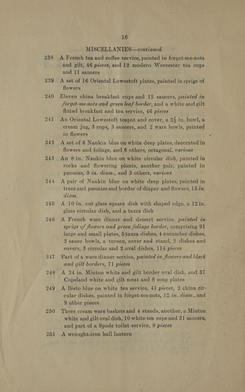 238 241 bo ene oO 251 16 MISCELLANIES—continued. A French tea and coffee service, painted in forget-me-nots and gilt, 46 pieces, and 12 modern Worcester tea cups and 11 saucers A set of 16 Oriental Lowestoft Rp painted in sprigs of flowers Kleven china breakfast cups and 12 saucers, Wa hen in Jorget-me-nots and green leaf border, and a white and gilt fluted breakfast and tea service, 46 pieces | An Oriental Lowestoft teapot and cover, a 24 in. bowl, a cream jug, 3 cups, 3 saucers, and 2 ware bowls, painted in flowers flowers and foliage, and 6 others, octagonal, various An 8 in. Nankin blue on white circular dish, painted in rocks and flowering plants, another pair, painted in peonies, 9 77. diam., and 3 others, various A pair of Nankin blue on white deep plates, painted in trees and ponies and border of diaper and flowers, 15 2. diam. | A 10 in. cut glass square dish with shaped edge, a 12 in. glass circular dish, and.a tazza dish A French ware dinner and dessert service, painted in sprigs of flowers and green foliage border, comprising 91 large and small plates, 5 tazza dishes, 4 sip dishes, 2 sauce bowls, a tureen, cover and stand, 2 dishes and covers, 3 circular and 2 oval dishes, 114 pzeces Part of a ware dinner service, painted in flow ersand black and gilt borders, 71 pieces A 24 in. Minton white and gilt border oval dish, and 37 Copeland white and gilt meat and 8 soup plates cular dishes, painted in BAUTREE- me-nots, 12 7n. dzam., and 9 other pieces Three cream ware baskets and 4 stands, another, a Minton white and gilt oval dish, 10 white tea cups and 31 saucers, and part of a Spode toilet service, 8 pieces A wrought-iron hall lantern