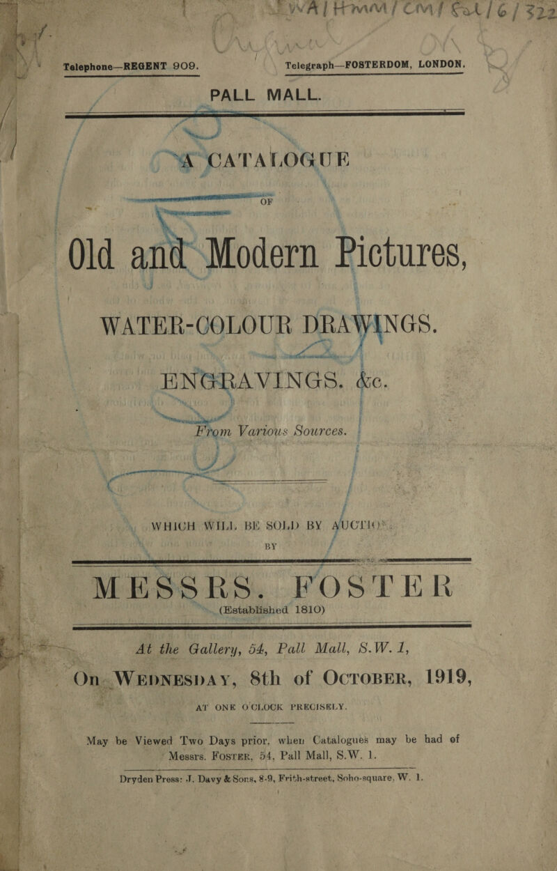 a ’   Telephone—REGENT 909. Telegraph—FOSTERDOM, LONDON. WR thd TS eS OLED -PALL MALL.   ra a” oo / A CATALOGUE eo OF   Old and: Modern Pictures,  | WATER- -GOLOUR DRAWINGS, ‘| ENGRAVINGS &amp;e. “Nene as a” . Fp rom Various Sources. Fat . C6 on i j |. WHICH WILL BE SOLD BY SUCTIO’. BY /    “MESSRS. FOSTER. » (established 1810)   Be At the Gallery, 54, Pall Mall, 8.W. 1, On Wepyespay, Sth of OcroBER, 1919, ™ Pe he AT ONE O'CLOCK PRECISELY. May be Viewed Two Days prior, when Catalogues may be had of Messrs. Fosrer, 54, Pall Mall, S.W. 1. Dryden Press: J. Davy &amp; Sons. 8-9, Frith-street, Soho-square, W, 1. ©  } 3 322