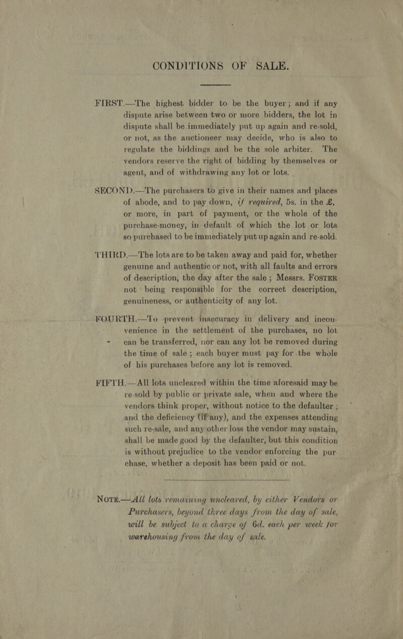 CONDITIONS OF SALE. FIRST.—The highest bidder to be the buyer; and if any dispute arise between two or more bidders, the lot in dispute shall be immediately put up again and re-sold, or not, as the auctioneer may decide, who is also to regulate the biddings and be the sole arbiter. The vendors reserve the right of bidding by themselves or agent, and of withdrawing any lot or lots. . SECOND.—The purchasers to give in their names and places of abode, and to pay down, 7/ required, 5s. in the £, or more, in part of payment, or the whole of the purchase-money, in default of which the lot or lots so purchased to be immediately put up again and re-sold. THIRD.—tThe lots are to be taken away and paid for, whether genuine and authentic or not, with all faults and errors of description, the day after the sale ; Messrs. FosTER not being responsible for the correct description, genuineness, or authenticity of any lot. FOURTH.—To prevent inaccuracy in delivery and incon- venience in the settlement of the purchases, no lot + gan be transferred, nor can any lot be removed during the time of sale ; each buyer must pay for.the whole of his purchases before any lot is removed. FIFTH.— All lots uncleared within the time aforesaid may be re-sold by public or private sale, when and where the vendors think proper, without notice to the defaulter ; and the deficiency (ifany), and the expenses attending such re-sale, and any other loss the vendor may sustain, shall be made good by the defaulter, but this condition is without prejudice to the vendor enforcing the pur- chase, whether a deposit has been paid or not.  Nore.— All lots remaining uncleared, by either Vendors or Purchasers, beyond three days from the day of sale, will be subject to a charge of 6d. each per week for warehousing from the day of sale.