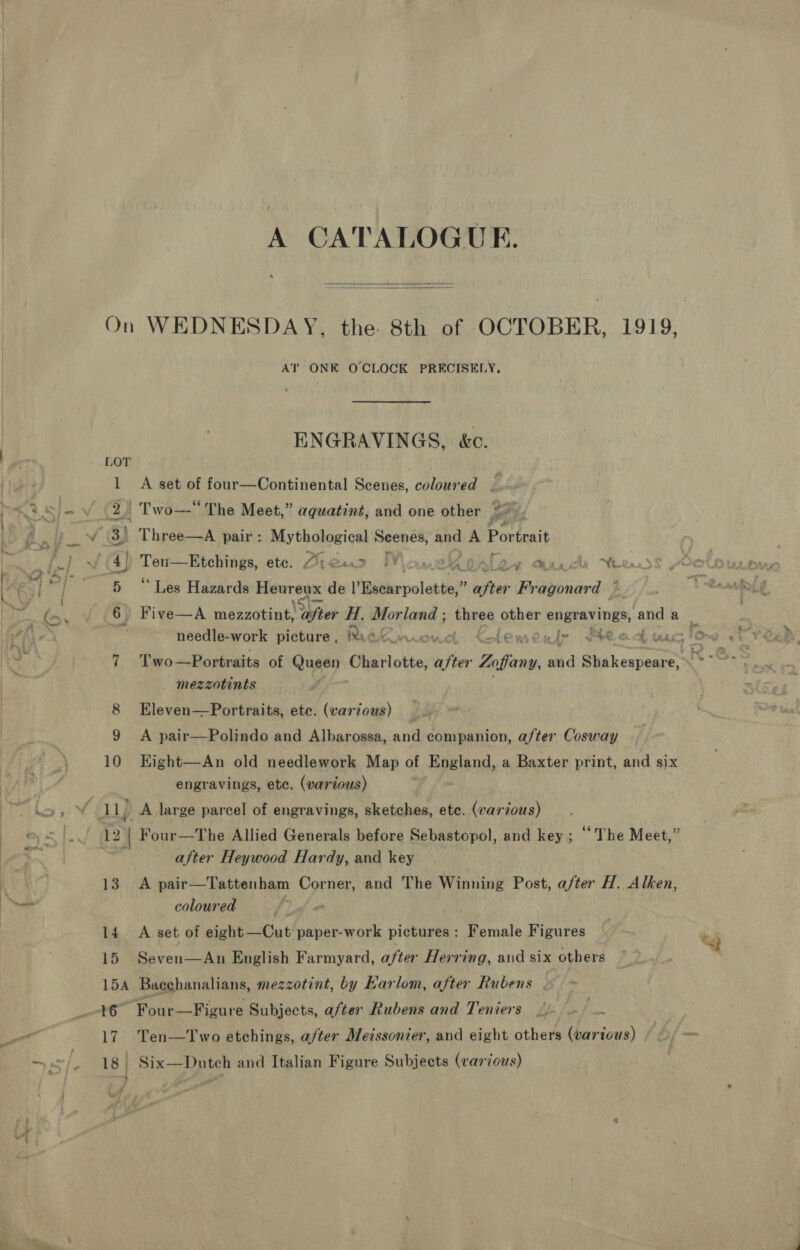 A CATALOGUE.   AT ONE OCLOCK PRECISELY, ENGRAVINGS, &amp;c. LOT 1 A set of four—Continental Scenes, coloured | 2) Two—-“ The Meet,” aguatint, and one other 3) Three—A pair: Mythological Seenes, and A Portrait 1a Tee etc. Die@e&gt;? Moauekokloy aarch Wee 5 ‘Les Hazards ae peice = de Vigbehepotaniay? ‘efter Fr Riaiarded 6) Five—A mezzotint. Tafter H. mon land ; ih other enurerings, and a needle-work picture , Rae i | temeile tod tac Io 7 Two—Portraits of Queen Charlotte, ahs Bim and Shakespeare, h- mezzotints 8 Eleven—Portraits, ete. (various) 9 A pair—Polindo and Albarossa, and companion, after Cosway 10 Kight—An old needlework Map of England, a Baxter print, and six engravings, ete. (various) 13 14 15 after Heywood Hardy, and key A pair—Tattenham Corner, and The Winning Post, a/ter H. Alken, coloured 3 A set of eight—Cut paper-work pictures : Female Figures Seven—An English Farmyard, after Herring, and six others % a7 17 “Four—Figure Subjects, a/ter Rubens and Teniers .. — a Ten—Two etchings, after Meissonier, and eight others Ne i0us)