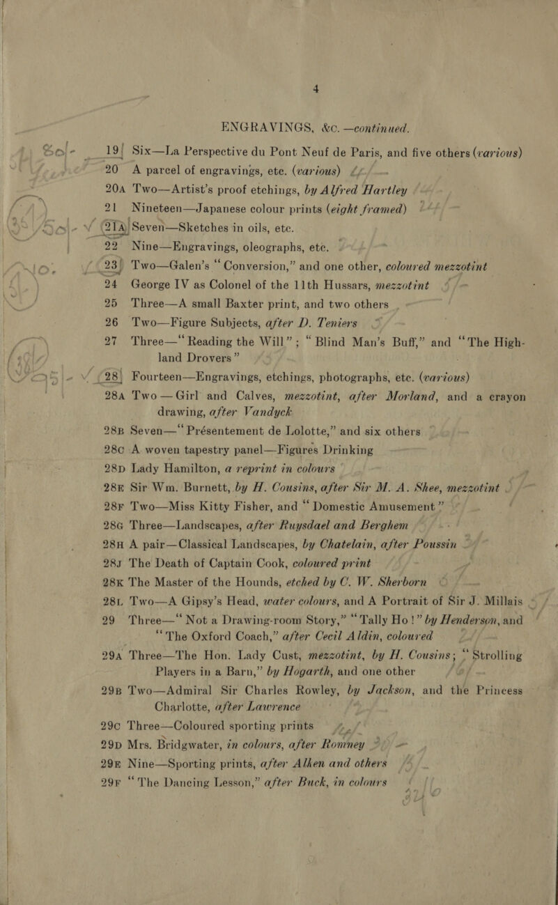 19{ Six—La Perspective du Pont Neuf de Paris, and five others (various) 20 A parcel of engravings, ete. (various) 4) 204 Two—Artist’s proof etchings, by Alfred Hartley 21 Nineteen—Japanese colour prints (eight framed) 99 Nine—Engravings, oleographs, ete. 24 George IV as Colonel of the 11th Hussars, mezzotint 25 Three—A small Baxter print, and two others 26 Two—Figure Subjects, after D. Teniers 27 Three—* Reading the Will”; “ Blind Man’s Buff,” and ‘‘The High- land Drovers” 28a Two —Girl and Calves, mezzotint, after Morland, and a erayon drawing, after Vandyck 288 Seven—‘ Présentement de Lolotte,” and six others 28c A woven tapestry panel—Figures Drinking 28p Lady Hamilton, a reprint in colours . 288 Sir Wm. Burnett, by H. Cousins, after Sir M.A. Shee, mezzotint — » ~ 28r Two—Miss Kitty Fisher, and “ Domestic Amusement” ~~ . 28G Three—Landscapes, after Ruysdael and Berghem 28H A pair—Classical Landscapes, by Chatelain, after Poussin f 283 The Death of Captain Cook, coloured print 28K The Master of the Hounds, etched by C. W. Sherborn 28n Two—A Gipsy’s Head, water colours, and A Portrait of Sir J. Millais Re 99 Three—‘‘ Not a Drawing-room Story,” “Tally Ho!” by Henderson, and “The Oxford Coach,” after Cecil Aldin, coloured Lf, 29a Three—The Hon. Lady Cust, mezzotint, by H. Cousins; * Strolling Players in a Barn,” by Hogarth, and one other | 298 Two—Admiral Sir Charles Rowley, by Jackson, aud the Prineess Charlotte, after Lawrence 29c Three—Coloured sporting prints 4 / 29D Mrs. Bridgwater, in colours, after Romney DP)! om 29m Nine—Sporting prints, after Alken and others 29r “The Dancing Lesson,” after Buck, in colours 