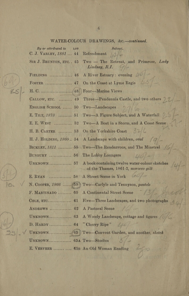 By or attributed to Lot C. J. VARLEY, 1881... 44 Sir J. BRUNTON, ETC.. 45 FIELDING i2.c)...e ee 46 MOSTER. ) Cen fain ae 47 CALLOw, ETO. ENGLISH SCHOOL ...... 50 K. Tit, 1878 EK. E. Wrst H. J. HOLDING, 7860.. 54 BICKLEY, 1811 ........- 55... Two—sDhe-Rendezvous, and The Minstrel. -/, BUNBUME:. cAccaty et 56 The Lobby Loungers | | UNKNOWN cttteeeeeeeenes 57 &lt;A book containing twelve water-colour sketches zy of the Thames, 1861-2, morocco gilt We RGR Recess es 58 &lt;A Street Scene in York N. Coopik’ 1866 ceeeee 59) Two—Carlyle and Tennyson, pastels F, MARTINADO ......... 60 A Continental Street Scene © {§° PMO CSTR os ious odenky ak 61 Five—-Three Landscapes, and two photographs 2 ANDREWS (#2050050. 0a 62 A Pastoral Scene | UMENOWIN)s;. 5) «5,0 63 A Woody Landscape, cottage and figures TPP PAR RD Yi) hs. % 64 ‘Cherry Ripe” UNKNOWN............ 65} _'Two—Convent Garden, and another, sketch MNIOW SS 5. ¢isadngdst 65a feo. Means &amp; | Subject. Refreshment Two — The Retreat, and Primrose, Lady Lindsay, RT. A River Estuary : evening On the Coast at Lyme Regis Four—Marine Views Three—Pendennis Castle, and two others , q Two—Landscapes i 3 Two—aA Figure Subject, and A Waterfall Two—A Boat in a Storm, and A Coast Scene On the Yorkshire Coast A Landscape with children, oval | j a ‘
