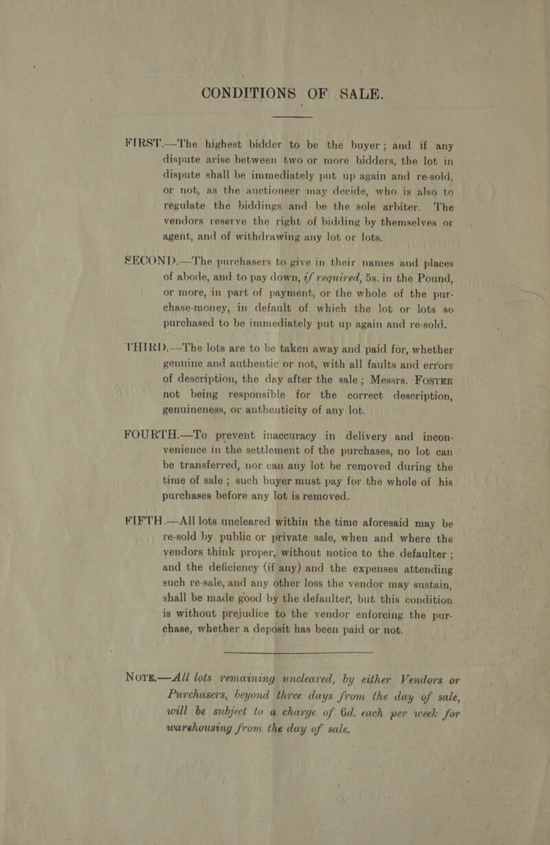 CONDITIONS OF SALE. FIRST.—The highest bidder to be the buyer; and if any dispute arise between two or more bidders, the lot in dispute shall be immediately put up again and re-sold, or not, as the auctioneer may decide, who is also to regulate the biddings and be the sole ‘arbiter. The vendors reserve the right of bidding by themselves or agent, and of withdrawing any lot or lots. SECOND.—The purchasers to give in their names and places of abode, and to pay down, ¢/ required, 5s. in the Pound, or more, in part of payment, or the whole of the pur- chase-money, in default of which the lot or lots so purchased to be immediately put up again and re-sold, THIRD.—The lots are to be taken away and paid for, whether genuine and authentic or not, with all faults and errors of description, the day after the sale; Messrs. FosTEr not being responsible for the correct description, genuineness, or authenticity of any lot. FOURTH.—To prevent inaccuracy in delivery and incon- venience in the settlement of the purchases, no lot can - be transferred, nor can any lot be removed during the time of sale ; such buyer must pay for the whole of his purchases before any lot is removed. FTF'TH.—AIl lots uncleared within the time aforesaid may be re-sold by public or private sale, when and where the vendors think proper, without notice to the defaulter ; and the deficiency (if any) and the expenses attending such re-sale, and any other loss the vendor may sustain, shall be made good by the defaulter, but this condition is without prejudice to the vendor enforcing the pur- chase, whether a deposit has been paid or not. NotE.— All lots remaining wneleared, by either Vendors or Purchasers, beyond three days from the day of sale, will be subject to a charge of 6d. each per week for warehousing from the day of sale.