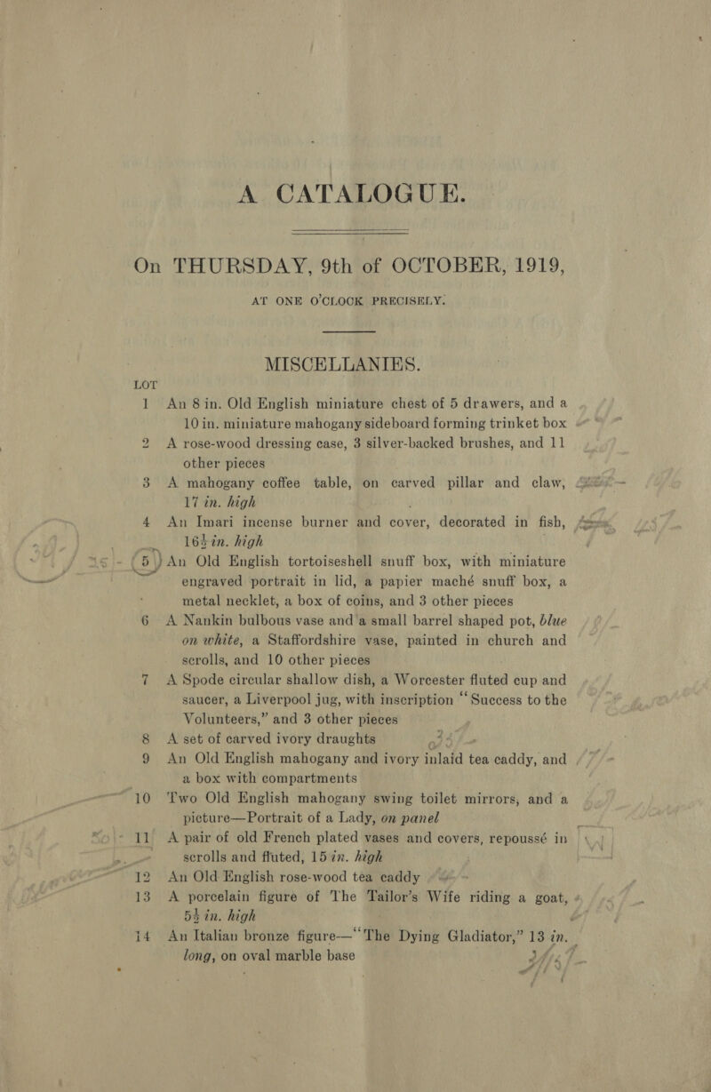 A CATALOGUE.  On THURSDAY, 9th of OCTOBER, 1919, AT ONE O'CLOCK PRECISELY. MISCELLANIES. 1 An 8in. Old English miniature chest of 5 drawers, and a 10 in. miniature mahogany sideboard forming trinket box A rose-wood dressing case, 3 silver-backed brushes, and 11 bo other pieces 3 A mahogany coffee table, on carved pillar and claw, 17 in. high 4 An Imari incense burner and cover, decorated in fish, 16 2in. high 5) An Old English tortoiseshell snuff box, with miniature engraved portrait in lid, a papier maché snuff box, a metal necklet, a box of coins, and 3 other pieces 6 <A Nankin bulbous vase and a small barrel shaped pot, blue on white, a Staffordshire vase, painted in church and scrolls, and 10 other pieces 7 A Spode circular shallow dish, a Worcester estes cup and saucer, a Liverpool jug, with inscription “‘Success to the Volunteers,” and 3 other pieces 8 A set of carved ivory draughts a34 9 An Old English mahogany and ivory inlafd tea caddy, and 1 a box with compartments 10 ‘Two Old English mahogany swing toilet mirrors, and a picture—Portrait of a Lady, on panel - 11 A pair of old French plated vases and covers, repoussé in a scrolls and fluted, 15 7x. high 12 An Old English rose-wood tea caddy 3 5h in. high long, on oval marble base Oy IF a a f y : :