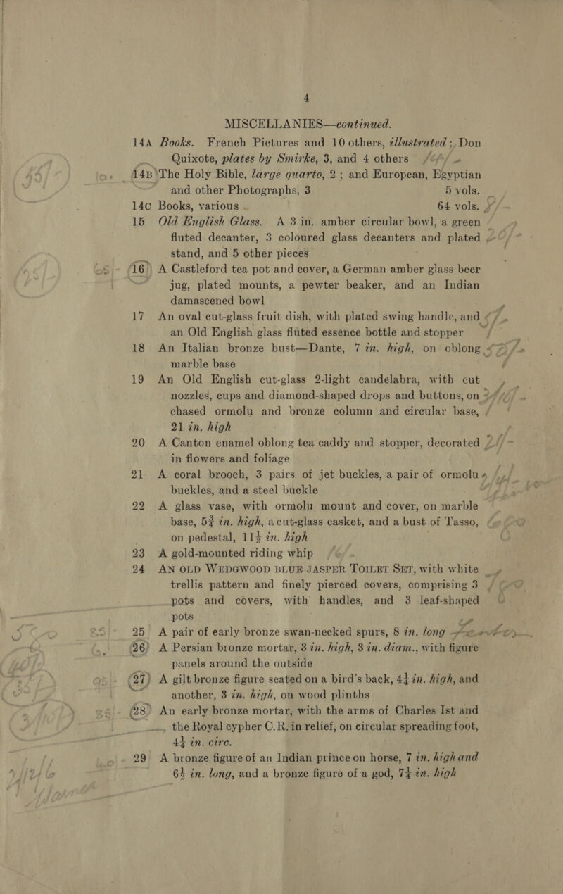MISCELLA NIES—continued. 144 Books. French Pictures and 10 others, ¢llustrated ;, Don _ Quixote, plates by Smirke, 3, and 4 others /o/ 148 \The Holy Bible, large quarto, 2; and European, Bgyptian and other Photographs, 3 5 vols. — 14c Books, various . 64 vols. 15 Old English Glass. A 3 in. amber circular bowl, a green / fluted. decanter, 3 coloured glass decanters and plated . y stand, and 5 other pieces . 16) A Castleford tea pot and cover, a German amber glass beer jug, plated mounts, a pewter beaker, and an Indian damascened bow] 17 An oval cut- glass fruit dish, with plated swing handle, and « an Old English glass fluted essence bottle and stopper v/- a 18 An Italian bronze bust—Dante, 7 2. high, on oblong <> ff marble base ee 19 An Old English cut-glass 2-light candelabra, with cut nozzles, cups and diamond-shaped drops and buttons, on 2% chased ormolu and bronze column and circular base, / 21 in. high 20 A Canton enamel oblong tea caddy and stopper, decorated 7, in flowers and foliage tue 21 <A coral brooch, 3 pairs of jet buckles, a pair of ormolus /,.. buckles, and a steel buckle ty 22 <A glass vase, with ormolu mount and cover, on marble base, 5# an. high, acut-glass casket, and a bust of Tasso, on pedestal, 114 én. high 23 <A gold-mounted riding whip 24 AN OLD WEDGWOOD BLUE JASPER TOILET SET, with white |» trellis pattern and finely pierced covers, comprising 3 pots and covers, with handles, and 3 leaf-shaped pots , oe 25 <A pair of early bronze swan-necked spurs, 8 zn. long ssa, Htr vit 96) A Persian bronze mortar, 3 in. high, 3 in. diam., with figure q panels around the outside A gilt bronze figure seated on a bird’s back, 44 in. high, and another, 3 in. high, on wood plinths 28) An early bronze mortar, with the arms of Charles Ist and _ the Royal cypher C.R. in relief, on circular spreading foot, 4+ in. cire. 29 <A bronze figure of an Indian prince on horse, 7 in. high and 64 in. long, and a bronze figure of a god, 74 én. high ~ te Nessa (2 io