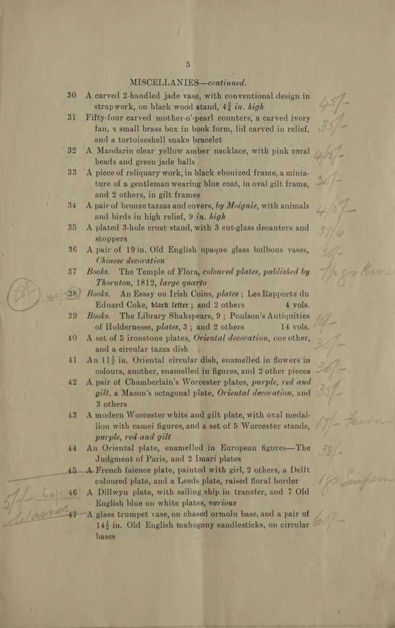 30 31 43 44 46 ~ 3) MISCELLAN IES—continued. A carved 2-handled jade vase, with conventional design in strapwork, on black wood stand, 43 in. high Fifty-four carved mother-o’-pearl counters, a carved ivory fan, 2 small brass box in book form, lid carved in relief, and a tortoiseshell snake bracelet | A Mandarin clear yellow amber necklace, with pink coral beads and green jade balls A piece of reliquary work, in black ebonized frame, a minia- ture of a gentleman wearing blue coat, in oval gilt frame, and 2 others, in gilt frames A pair of bronze tazzas and covers, by Moignie, with animals and birds in high relief, 9 7n. high A plated 3-hole cruet stand, with 3 cut-glass decanters and stoppers A pair of 19in. Old English opaque glass bulvotis vases, Chinese decoration Books. The Temple of Flora, coloured plates, published by Thornton, 1812, large quarto Eduard Coke, black letter ; and 2 others 4 vols. Books. The Library Shakspeare, 9 ; Poulson’s Antiquities of Holdernesse, plates, 3; and 2 others 14 vols. A set of 5 ironstone plates, Oriental decoration, one other, and a circular tazza dish An 114 in. Oriental circular dish, enamelled in flowers in colours, another, enamelled in figures, and 2 other pieces A pair of Chamberlain’s Worcester plates, purple, red and gilt, a Mason’s octagonal ee Oriental decoration, and 3 others A modern Woreester white and gilt plate, with oval medal- lion with camei figures, and a set of 5 Worcester stands, purple, red and gilt An Oriental plate, enamelled in European figures—The Judgment of Paris, and 2 Imari plates A.French faience plate, painted with girl, 2 others, a Delft coloured plate, and a Leeds plate, raised floral border A Dillwyn plate, with sailing ship in transfer, and 7 Old . English blue on white plates, various A glass trumpet vase, on chased ormolu base, and a pair of bases ae