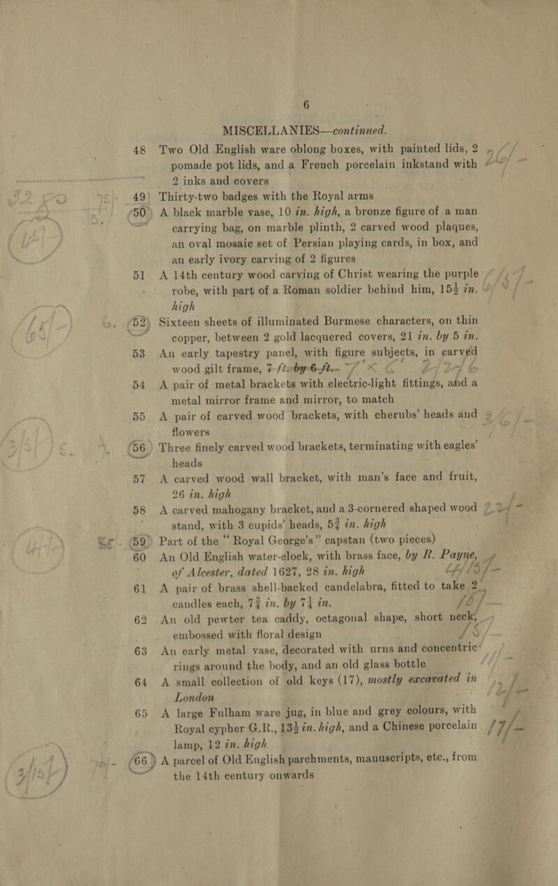 - 0% 48 51 6 MISCELL ANIES—continued. Two Old English ware oblong boxes, with painted lids, 2 pomade pot lids, and a French porcelain inkstand with 2 inks and covers Thirty-two badges with the Royal arms carrying bag, on marble plinth, 2 carved wood plaques, an oval mosaic set of Persian playing cards, in box, and an early ivory carving of 2 figures robe, with part of a Roman soldier behind him, 153 én. high copper, between 2 gold lacquered covers, 21 7. by 5 tn. An early tapestry panel, with figure subjects, in parved wood gilt frame, 7 /¢: by-6-ft.— ~ f A pair of metal brackets with electric- Gicht fittings, Why a metal mirror frame and mirror, to match A pair of carved wood brackets, with cherubs’ heads and flowers , heads A carved wood wall bracket, with man’s face and fruit, 26 in. high stand, with 3 cupids’ heads, 5} in. high ’s” capstan (two pieces) An Old English water-clock, with brass face, by R. Payne, of Alcester, dated 1627, 28 in. high th} 43 A pair of brass ape backed candelabra, fitted to take eS candles each, 7% 2n. by 74 in. fb, embossed with floral design eS) rings around the body, and an old glass bottle A small collection of old keys (17), mostly eacavated in London we A large Fulham ware jug, in blue and grey colours, with Royal eypher G.R., 134 in. high, and a Chinese porcelain the 14th century onwards ff