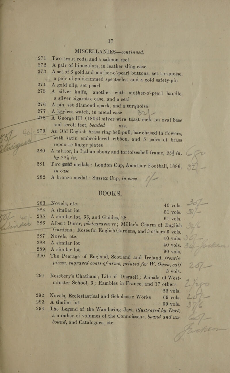 V4 MISCELLANIES—continued, 271 Two trout rods, and a salmon reel 272 A pair of binoculars, in leather sling case 273 <A set of 6 goldand mother-o -pearl buttons, set turquoise, a pair of gold-rimmed spectacles, and a gold safety-pin 274 A gold clip, set pearl 275 A silver knife, another, with mother-o’-pearl handle a silver cigarette case, and a seal 276 A pin, set diamond spark, and a turquoise DBI A keyless watch, in metal case oL|- 78 A George III (1804) silver. wire toast rack, on oval base and scroll feet, beaded— ozs. -»- 279 An Old English brass ring bell- pull, bar chased in flowers, with satin embroidered ribbon, and 5 pairs of brass _ repoussé finger plates 280 A ea, in Italian ebony and tortoiseshell frame, 234 in.  b ——=—     if A ~ v9, : . by 224 in. 281 Two galt medals: London Cup, Amateur Football, 1886, in case 2 | 282 <A bronze medal: Sussex Cup, in case” i BOOKS. 283 Novels, ete. 40 vols. eros 284 A similar lot 51 vols. 285) A similar lot, 33, and Guides, 28 61 vols. ‘s 3 py 286 Albert Diirer, photogravures; Miller’s Charm of English ‘ghitc ie ‘Gardens ; Roses for English Gallien, and 3 others 6 vols. 287 Novels, A 40 vols. 288 <A similar lot 40 vols. 289 <A similar lot 90 vols. 290 The Peerage of England, Scotland and Ireland , Srontis- Pisoes, engraved coats-of-arms, printed for W. Owen, calf 3 vols. 291 Rosebery’s Chatham; Life of Disraeli; Annals of West- minster School, 3; Rambles in France, and 17 others 292 Novels, Ecclesiastical and Scholastie Works 69 vols. 293 <A similar lot 69 vols. 294 The Legend of the Wandering Jew, SS iieects ated by Doré, a number of volumes of the Connoisseur, bownd and un- bound, and Catalogues, ete. 