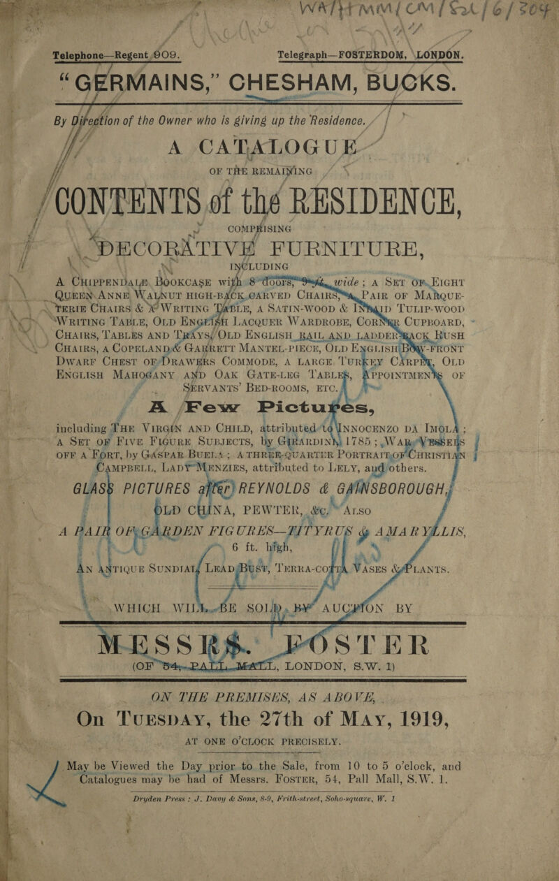        WATERY MOY OM | SA ['@/ SOR Vow dé va ~ grs SRG Saar LONDON. | Hill of the Owner who is 8iving up the papigenve. A CATALOG U E- OF TRE REMAIN G /conrENts of the RESIDENCE,       / compyisinc 4 “PECORATIVE FURNITURE, ii \ INCLUDING ‘\ A ae he eee wi igh: 8 doors wide; A Sur OR EIGHT . eUEEY ANNE WALNUT HIGH-B (CK OARVED CHAIRS Pair OF MARQUE- ¥en ERIE CHAIRS &amp; © WRITING “ ABLE, A SATIN-WOOD &amp; INeqip Tunr-woop Ware SWritine TagLe, OLp ENG gH LACQUER WARDROBE, CORNWR CUPBOARD, . CHAIRS, TABLES AND TRAYS, ‘OLD ENGLISH RAIL AND LADDER CK RusH ~~” CHAIRS, A CopELAND&amp; GARRETT MANTEL-PIECE, Op ENGLISH V-FRONT Dwarr CHEST OF’ DRAWERS COMMODE, A LARGE, TURKEY CARP: ENGLISH MAHOGANY AND OAK GATE-LEG TABL PPOINTMEN ah te SERVANTS’ BED-ROOMS, ETc. “ id i 7% /Few Pictu)   q &gt;   # including Tue Viraix AND CHILD, attributed: 46\INNOCENZO DA IMOLA A SET or Five Figure SUBJECTS, by. RARDINY 1785 ; W eV RssEl S OFF A ‘Fort, by GASPAR BUELA; A THRER-QUARTUR Aeon ale feed CAMPBELL, Lapr Manaus, attributed to LELy, aud others. / F | GLAS PICTURES after}REYNOLDS &amp; yin )LD CHINA, PEWTER, e)/Arso OF: GARDEN FIGURES— ITYRUS ah AMA R Va LIS. 4 Ae re 6 ft. high, , ) : AN te Sunpratd Leap Busi, TeERRA-coft ’ &amp; / ; ieee aaa    ‘ A. hy   ©, &amp;APLANTS.    Be SOLID. BY AUCJMON BY (OF “S4»...PATIy.MAT:L, LONDON, 8.W. 1)    ON THE PREMISES, AS ABOVE, On Turspay, the 27th of May, 1919, AT ONE O'CLOCK PRECISELY. May be Viewed the Day prior to the Sale, ‘om 10 to 5 o’clock, ae Catalogues may be had of Messrs. Fos‘rer, 54, Pall Mall, S.W. # MJ 