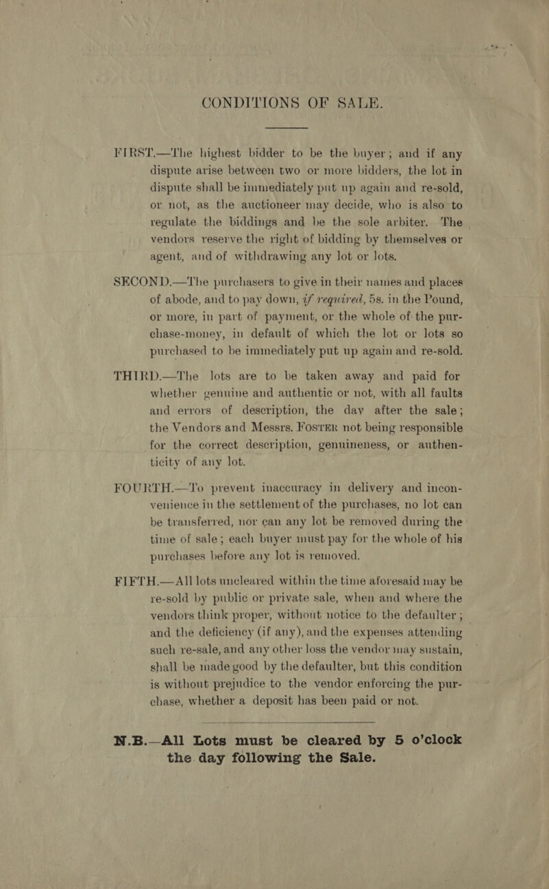 CONDITIONS OF SALE. FIRST.—The highest bidder to be the buyer; and if any dispute arise between two or more bidders, the lot in dispute shall be immediately put wp again and re-sold, or not, as the auctioneer may decide, who is also to regulate the biddings and be the sole arbiter. The vendors reserve the right of bidding by themselves or agent, and of withdrawing any lot or lots. SECOND.—tThe purchasers to give in their names and places of abode, and to pay down, 2/ required, 5s. in the Pound, or more, in part of payment, or the whole of the pur- chase-money, in default of which the lot or lots so purchased to be immediately put up again and re-sold. THIRD.—tThe lots are to be taken away and paid for whether genuine and authentic or not, with all faults and errors of description, the day after the sale; the Vendors and Messrs. FosrER not being responsible for the correct description, genuineness, or authen- ticity of any lot. FOURTH.—To prevent inaccuracy in delivery and incon- venience in the settlement of the purchases, no lot can be transferred, nor can any lot be removed during the time of sale; each buyer must pay for the whole of his purchases before any lot is removed. FIFTH.— All lots uncleared within the time aforesaid may be re-sold by public or private sale, when and where the vendors think proper, without notice to the defaulter ; _ and the deficiency (if any), and the expenses attending such re-sale, and any other loss the vendor may sustain, shall be made good by the defaulter, but this condition is without prejudice to the vendor enforcing the pur- chase, whether a deposit has been paid or not.  N.B.—All Lots must be cleared by 5 o’clock the. day following the Sale.