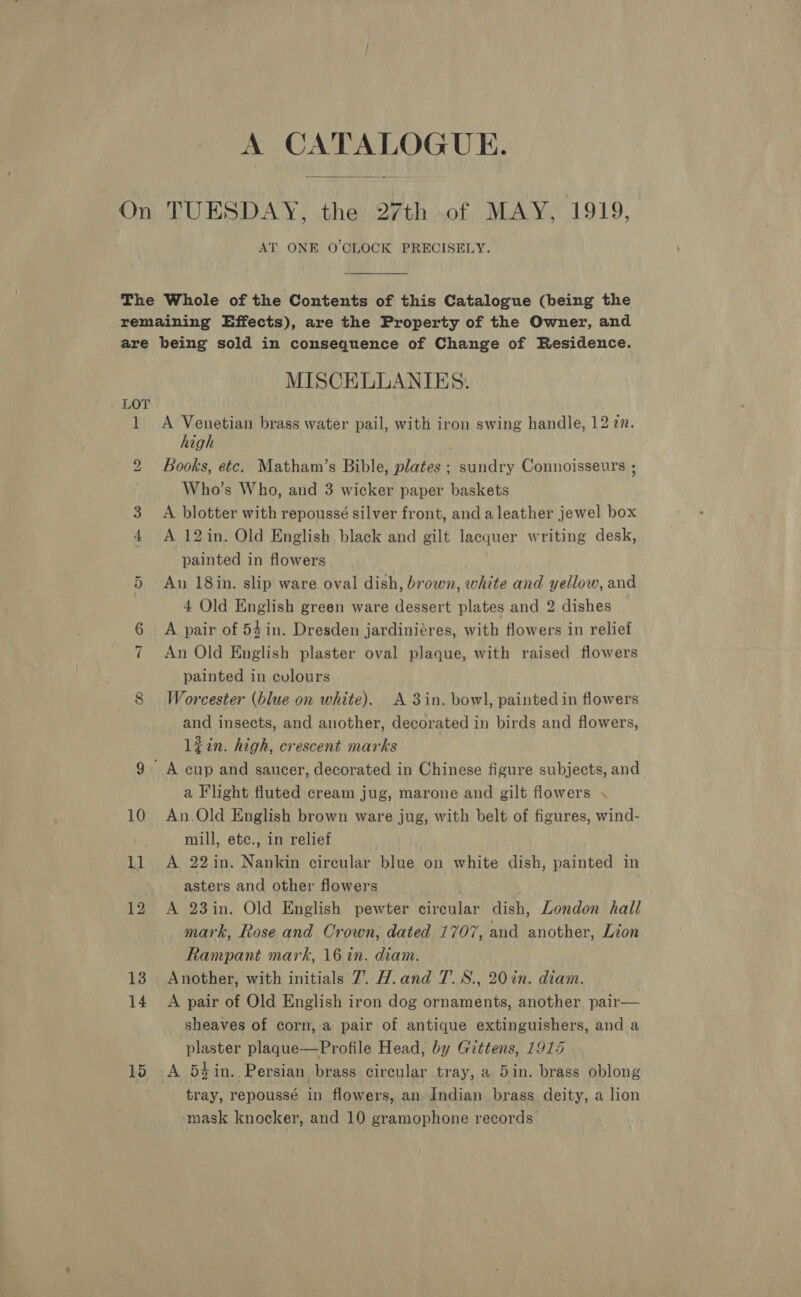 A CATALOGUE. AT ONE O'CLOCK PRECISELY. - be 10 1] 10 MISCELLANIES. A Venetian brass water pail, with iron swing handle, 12 2m. high Books, etc. Matham’s Bible, plates ; sundry Connoisseurs ; Who’s Who, and 3 wicker paper baskets | A blotter with repoussé silver front, anda leather jewel box A 12in. Old English black and gilt lacquer writing desk, painted in flowers An 18in. slip ware oval dish, brown, white and yellow, and 4 Old English green ware dessert plates and 2 dishes A pair of 54 in. Dresden jardiniéres, with flowers in relief An Old English plaster oval plaque, with raised flowers painted in cvlours Worcester (blue on white). A 3in. bowl, painted in flowers and insects, and another, decorated in birds and flowers, lin. high, crescent marks a Flight fluted cream jug, marone and gilt flowers . An.Old English brown ware jug, with belt of figures, wind- mill, ete., in relief A 22in. Nankin circular blue on white dish, painted in asters and other flowers ! A 23in. Old English pewter circular dish, London hall mark, Rose and Crown, dated 1707, and another, Lion Rampant mark, 16 in. diam. Another, with initials 7. H.and T.S., 20 in. diam. A pair of Old English iron dog ornaments, another pair— sheaves of corn, a pair of antique extinguishers, and a plaster plaque—Profile Head, by Giittens, 1915 A 52 in. Persian brass circular tray, a 5in. brass oblong tray, repoussé in flowers, an Indian brass deity, a lion mask knocker, and 10 gramophone records