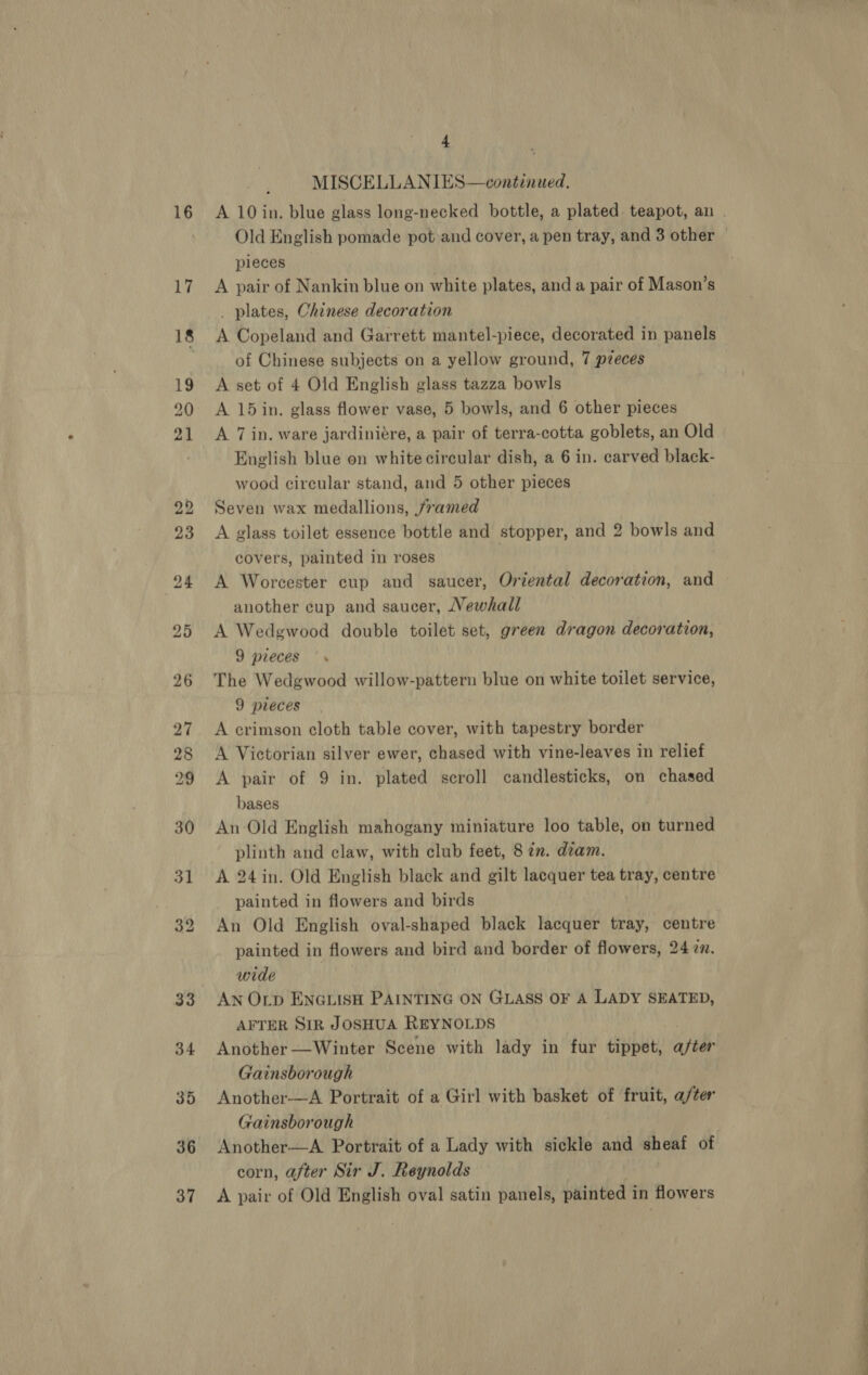 16 17 36 37 4 MISCELLANIES—continued. Old English pomade pot and cover, a pen tray, and 3 other pleces A pair of Nankin blue on white plates, and a pair of Mason’s _ plates, Chinese decoration A Copeland and Garrett mantel-piece, decorated in panels of Chinese subjects on a yellow ground, 7 pzeces A set of 4 Old English glass tazza bowls A 15 in. glass flower vase, 5 bowls, and 6 other pieces A 7 in. ware jardiniére, a pair of terra-cotta goblets, an Old English blue on white circular dish, a 6 in. carved black- wood circular stand, and 5 other pieces Seven wax medallions, jramed A glass toilet essence bottle and stopper, and 2 bowls and covers, painted in roses A Worcester cup and saucer, Oriental decoration, and another cup and saucer, Vewhall A Wedgwood double toilet set, green dragon decoration, 9 pieces The Wedgwood willow-pattern blue on white toilet service, 9 pieces A crimson cloth table cover, with tapestry border A Victorian silver ewer, chased with vine-leaves in relief A pair of 9 in. plated scroll candlesticks, on chased bases An Old English mahogany miniature loo table, on turned plinth and claw, with club feet, 8 en. dzam. A 24in. Old English black and gilt lacquer tea tray, centre painted in flowers and birds An Old English oval-shaped black lacquer tray, centre painted in flowers and bird and border of flowers, 24 zn. wide | AN OLp ENGLISH PAINTING ON GLASS OF A LADY SEATED, AFTER SIR JOSHUA REYNOLDS Another —Winter Scene with lady in fur tippet, after Gainsborough Another-—A Portrait of a Girl with basket of fruit, a/ter Gainsborough Another—A. Portrait of a Lady with sickle and sheaf of corn, after Sir J. Reynolds A pair of Old English oval satin panels, painted in flowers ————