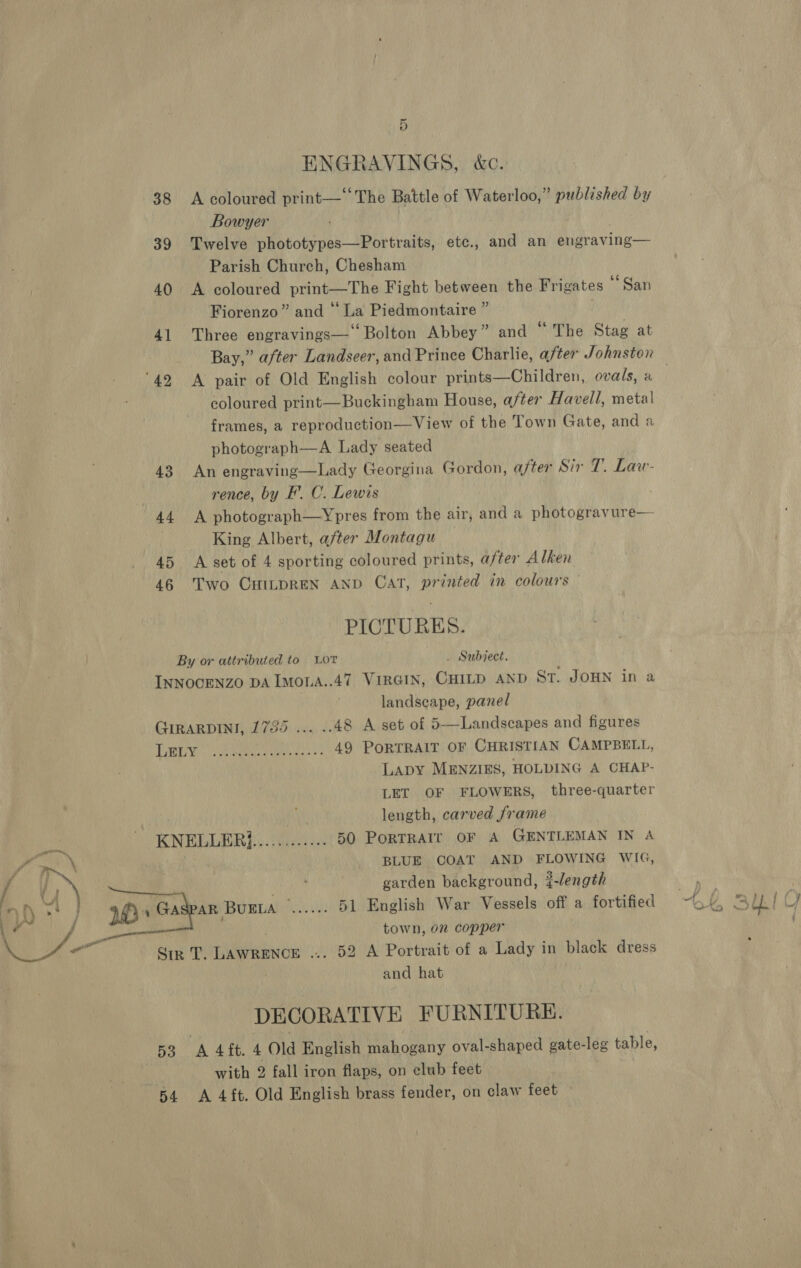 ENGRAVINGS, &amp;c. 38 A coloured print— ‘The Battle of Waterloo,” published by Bowyer 39 Twelve phototypes—Portraits, etc., and an engraving— Parish Church, Chesham 40 <A coloured print—The Fight between the Frigates San Fiorenzo” and “ La Piedmontaire ” | 41 Three engravings—‘ Bolton Abbey” and “ The Stag at Bay,” after Landseer, and Prince Charlie, after Johnston ‘42 A pair of Old English colour prints—Children, ovals, a | coloured print—Buckingham House, after Havell, metal frames, a reproduction—View of the Town Gate, and a photograph—A Lady seated 43 An engraving—Lady Georgina Gordon, after Sir T. Law- rence, by F’. C. Lewis 44 A photograph—Ypres from the air, and a photogravure— | King Albert, after Montagu 45 A set of 4 sporting coloured prints, after Alken 46 Two CHILDREN AND CAT, printed in colours PICTURES. By or attributed to Lor . Subject. INNOCENZO DA ImoLA..47 VIRGIN, CHILD AND St. JOHN in a landscape, panel GIRARDINI, 1735 ... .. 48 A set of 5—Landscapes and figures LARA ae rie ees ss 49 PORTRAIT OF CHRISTIAN CAMPBELL, Lapy MENZIES, HOLDING A CHAP- LET OF FLOWERS, three-quarter length, carved frame ea KNELLER}............ 50 PoRTRAIT OF A GENTLEMAN IN A ¥ aa \ BLUE COAT AND FLOWING WIG, [ a a garden background, {-length nh < | weap BUELA ...... 51 English War Vessels off a fortified a / e town, on copper LL /- Sip T. LAWRENCE ... 52 A Portrait of a Lady in black dress and hat DECORATIVE FURNITURE. 53 A 4 ft. 4 Old English mahogany oval-shaped gate-leg table, with 2 fall iron flaps, on club feet 54 <A 4ft. Old English brass fender, on claw feet —