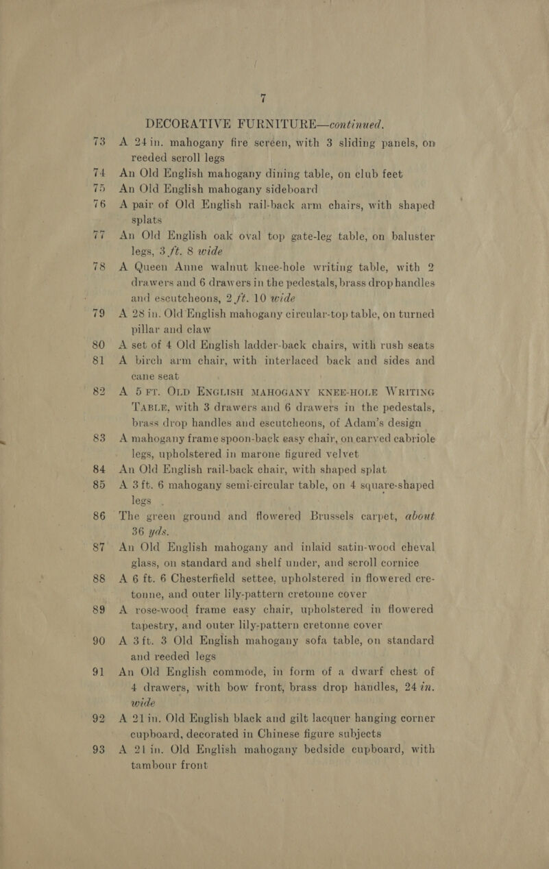 80 8] 90 Fs 93 7 DECORATIVE FURNITURE—continued. A 24in. mahogany fire screen, with 3 sliding panels, on reeded scroll legs | An Old English mahogany dining table, on club feet An Old English mahogany sideboard A pair of Old English rail-back arm chairs, with shaped splats . An Old English oak oval top gate-leg table, on baluster legs, 3 7t. 8 wide A Queen Anne walnut knee-hole writing table, with 2 drawers and 6 drawers in the pedestals, brass drop handles and escutcheons, 2 /¢. 10 wide A 28 in. Old English mahogany circular-top table, on turned pillar and claw A set of 4 Old English ladder-back chairs, with rush seats A bireh arm chair, with interlaced back and sides and cane seat A 5 FT. OLD ENGLISH MAHOGANY KNEE-HOLE WRITING TABLE, with 3 drawers and 6 drawers in the pedestals, brass drop handles and escutcheons, of Adam’s design A mahogany frame spoon-back easy chair, on carved cabriole legs, upholstered in marone figured velvet A 3 ft. 6 mahogany semi-circular table, on 4 square-shaped legs . The green ground and flowered Brussels carpet, about 36 yds. An Old English mahogany and inlaid satin-wood cheval glass, on standard and shelf under, and scroll cornice A 6 ft. 6 Chesterfield settee, upholstered in flowered ere- tonne, and outer lily-pattern cretonne cover A rose-wood frame easy chair, upholstered in flowered tapestry, and outer lily-pattern cretonne cover A 3 ft. 3 Old English mahogany sofa table, on standard and reeded legs An Old English commode, in form of a dwarf chest of 4 drawers, with bow front, brass drop handles, 24 @n. wide A 21in. Old English black and gilt lacquer hanging corner cupboard, decorated in Chinese figure subjects A 2tLin. Old English mahogany bedside cupboard, with tambour front