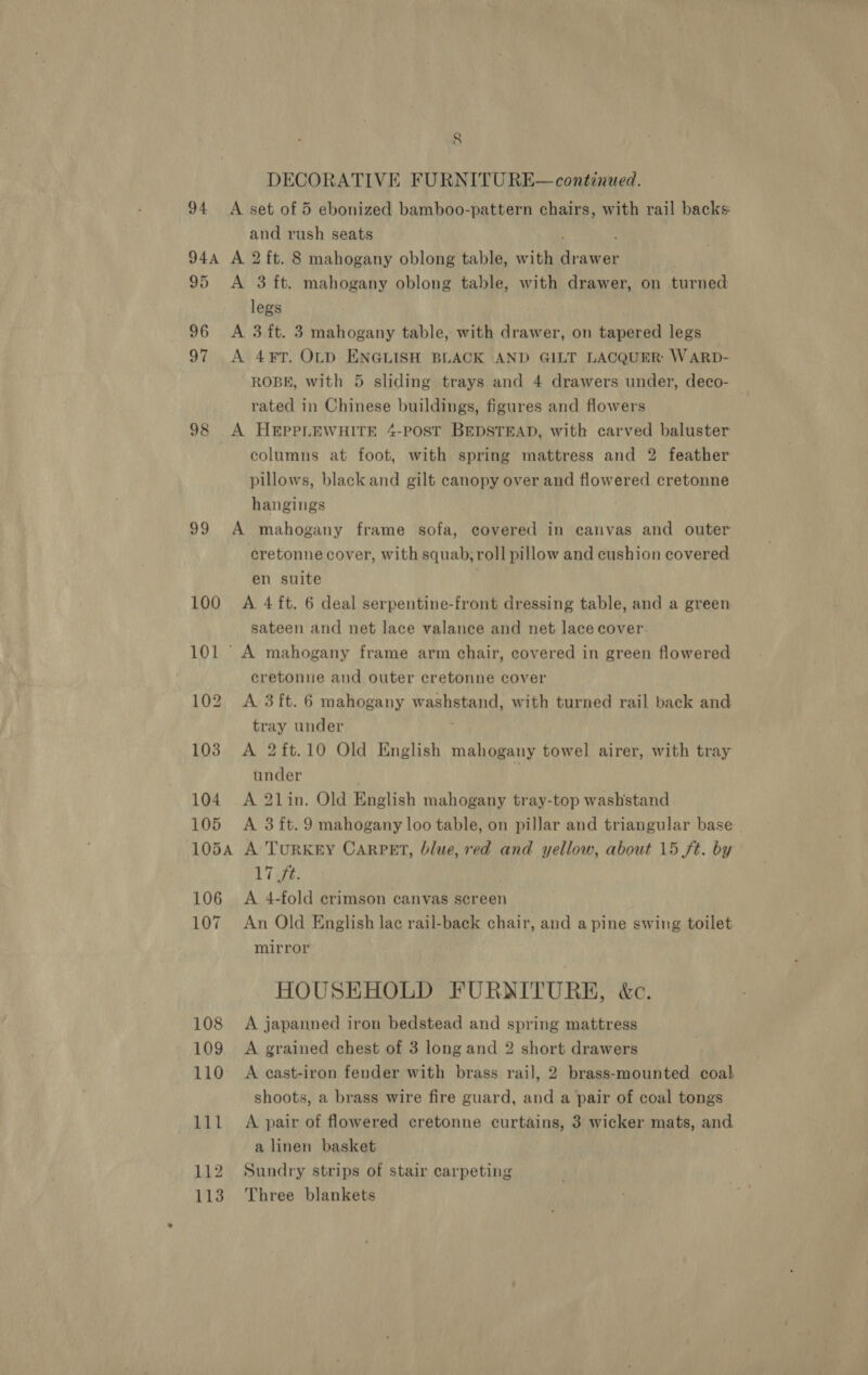 DECORATIVE FURNITU RE— continued. 94 A set of 5 ebonized bamboo-pattern chairs, with rail backs and rush seats ; 94A A 2 ft. 8 mahogany oblong table, with drawer 95 &lt;A 3 ft. mahogany oblong table, with drawer, on turned legs 96 A 3ft. 3 mahogany table, with drawer, on tapered legs 97 &lt;A 4¥FT. OLD ENGLISH BLACK AND GILT LACQUER: W ARD- ROBE, with 5 sliding trays and 4 drawers under, deco- rated in Chinese buildings, figures and flowers 98 A HEPPLEWHITE 4-POST BEDSTEAD, with carved baluster columns at foot, with spring mattress and 2 feather pillows, black and gilt canopy over and flowered cretonne hangings 99 A mahogany frame sofa, covered in canvas and outer cretonne cover, with squab; roll pillow and cushion covered en suite | 100 A 4ft. 6 deal serpentine-front dressing table, and a green sateen and net lace valance and net lace cover 101 A mahogany frame arm chair, covered in green flowered cretonnue and outer cretonne cover 102 A 3ft. 6 mahogany washstand, with turned rail back and tray under 103 A 2ft.10 Old English mahogany towel airer, with tray under | 104. A 2lin. Old English mahogany tray-top washstand 105 A 3ft.9 mahogany loo table, on pillar and triangular base. 1054 A TuRKEY CARPET, blue, red and yellow, about 15 ft. by 17 ft. 106 A 4-fold crimson canvas screen 107 An Old English lac rail-back chair, and a pine swing toilet mirror HOUSEHOLD FURNITURE, &amp;c. 108 A japanned iron bedstead and spring mattress 109 &lt;A grained chest of 3 long and 2 short drawers 110 A cast-iron fender with brass rail, 2 brass-mounted coal shoots, a brass wire fire guard, and a pair of coal tongs 111 A pair of flowered cretonne curtains, 3 wicker mats, and a linen basket 112 Sundry strips of stair carpeting 113 Three blankets