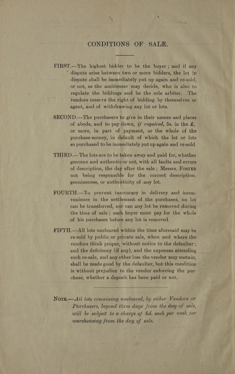 CONDITIONS OF SALE. FIRST.—tThe highest bidder to be the buyer; and if any ‘ dispute arise between two or more bidders, the lot in dispute shall be immediately put up again and re-sold, or not, as the auctioneer may decide, who is also to regulate the biddings and be the sole arbiter. The vendors reserve the right of bidding by themselves or agent, and of withdrawing any lot or lots. SECON D.—tThe purchasers to give in their names and places of abode, and to pay down, z/ sequired, 5s. in the £, or more, in part of payment, or the whole of the purchase-money, in default of which the lot or lots so purchased to be immediately put up again and re-sold. THIRD.—tThe lots are to be taken away and paid for, whether genuine and authentie¢ or not, with all faults and errors of description, the day after the sale ; Messrs. Foster © not being responsible for the correct description, genuineness, or authenticity of -any lot. FOURTH.—To prevent inaccuracy in delivery and incon- venience in the settlement of. the purchases, no lot can be transferred, nor can any lot be removed during the time of sale ; each buyer must pay for the whole of his purchases before any lot is removed. FIFTH.—All lots uncleared within the time aforesaid may be re-sold by public or private sale, when and where the vendors think proper, without notice to the defaulter ; and the deficiency (if any), and the expenses attending such re-sale, and any other loss the vendor may sustain, shall be made good by the defaulter, but this condition is without prejudice to the vendor enforcing the pur. chase, whether a deposit has been paid or not.  NoreE.— All lots remaining wneleared, by either Vendors or Purchasers, beyond three days from the day of sale, will be subject to a charge of 6d. each per week for warehousing from the day of sale.