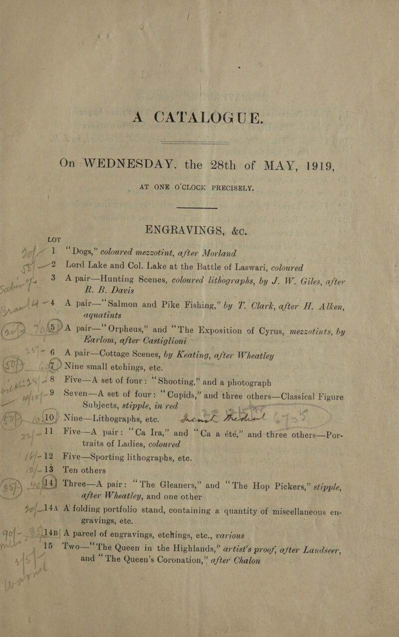 A CATALOGUE.   On WEDNESDAY. the 28th of MAY, 1919, AT ONE O'CLOCK PRECISELY. ENGRAVINGS, &amp;c. LOT Ayj pb 1 “Dogs,” coloured mezzotint, after Morland ey _—2 Lord Lake and Col. Lake at the Battle of Laswari, coloured | fe 3 A pair—Hunting Scenes, coloured lithographs, by J. W. Giles, after Sal | Rk. B. Davis 7 el ~4 A pair—Salmon and aly Fishing,” by 7. Clark, after H. Alken, / height’ aquatints oA? 7, o\OV A pair—* Orpheus,” and “The Exposition of Cyrus, mezzotints, by EKarlom, after Castiglioni Ly\> 6 A pair—Cottage Scenes, by Keating, after Wheatley (sop 7 Nine small etchings, pe ~8 Five—A set of four: “Shooting,” and a photograph pl F (-~9 Seven—A set of four: “ Cupids,” and three 2 amet eslilabsas Figure Aaa, Subjects, stipple, in red ic Po (10, ee nie ete. Lae Reid! a ie T1 Five-—A pair: ‘Ca Ira,” and “Ca a été,” and three others—Por- traits of Ladies, coloured Pe) iy Boe _Five—Sporting lithographs, ete. ZY 13 Ten others (asp) } 4) Three—A pair: “The Gleaners,” and ‘‘ The es Pickers,” gepele, . . after Wheatley, and one other to) 48 A folding portfolio stand, containing a quantity of miscellaneous en- gravings, ete. qoj-_&amp; * 148) _A parcel of engravings, etchings, etc., various yw : “15 Pwouk* The Queen in the Highlands,” artist’s pr oof, after Landseer, y and “ The Queen’s Coronation,” after Chalon Ik .