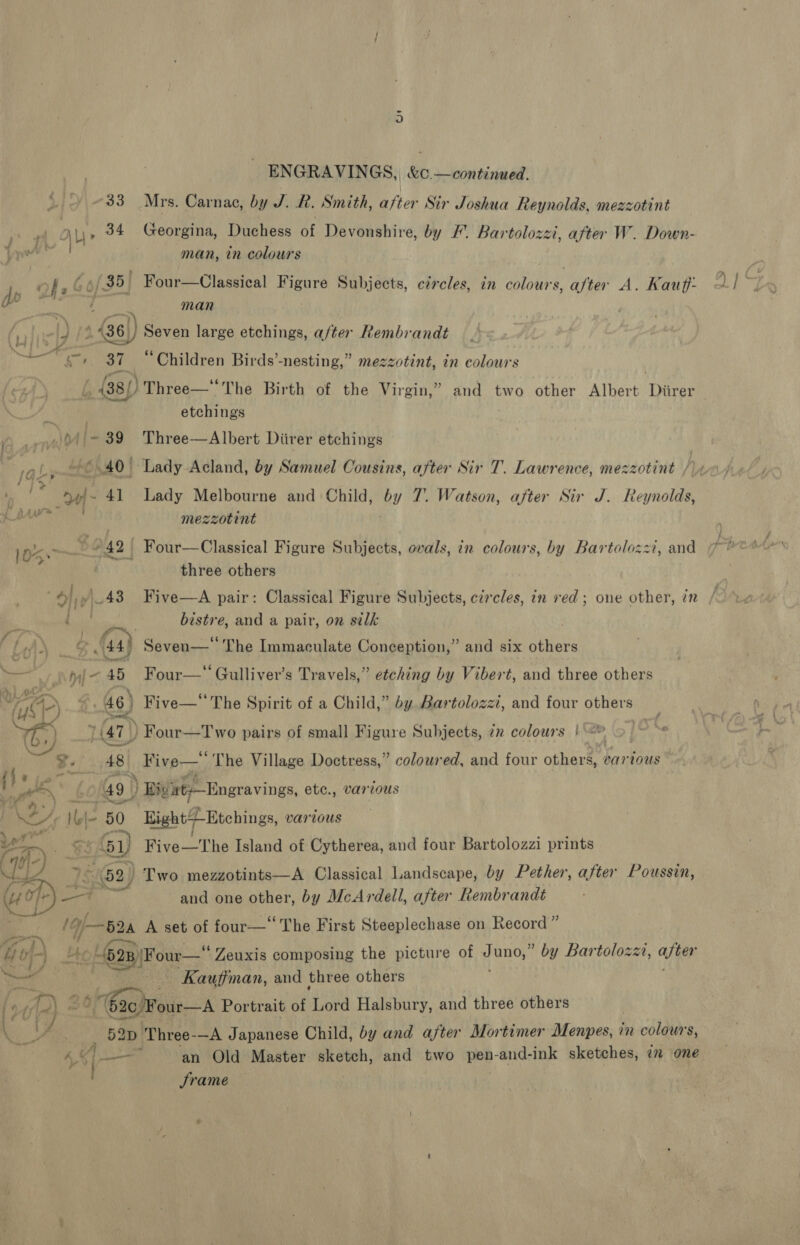 “33 Mrs. Carnac, by J. R. Smith, after Sir Joshua Reynolds, mezzotint 4 Ly» 34 Georgina, Duchess of Devonshire, by /. Bartolozzi, after W. Down- ye pte man, in colours | _ of , 6/35) Four—Ulassical Figure Subjects, circles, in colours, after A. Kauff: d i : BS 3 man oP 436)) Seven large etchings, a/ter Rembrandt 87 “Children Birds’-nesting,” mezzotint, in colow's | ay born = ia . G (38/) Three—‘ The Birth of the Virgin,” and two other Albert Diirer i etchings yn DA ‘=~ 39 Three—Albert Diirer etchings *.40' Lady Acland, by Samuel Cousins, after Sir T. Lawrence, mezzotint /) 1» ‘© 49|~ 41 Lady Melbourne and Child, by 7. Watson, after Sir J. Revaclan Mapinu Sbsc mezzotint 105.~ 6 42 Four—Classical Figure Subjects, ovals, in colours, by Bartolozzi, and three others 6») 43 Five—A pair: Classical Figure Subjects, circles, in red ; one other, in /. &amp; Bo! este and a pair, on silk f, Wl} .. Gay Seven—‘ The Immaculate Conception,” and six others eel | “ iy Four—*‘Gulliver’s Travels,” etching by Vibert, and three others ACP) 4 46) Five—* The Spirit of a Child,” by. Bartolozzi, and four others | pf) (47) ) Four—Two pairs of small Figure Subjects, in colours |} 4 ~ ™ it AB| diner “ The Village Doctress,” colowred, and four others, various ' le f 49 ) ) Bivt-—Engravings, etc., var ous i we, Ib 80 on Eight-Etchings, various ae | } 61) Five—The Island of Cytherea, and four Bartolozzi prints Ce . 562) Two mezzotints—A Classical Landscape, by Pether, after Poussin, ay and one other, by McArdell, after Rembrandt 1fj— io A set of four— The First Steeplechase on Record” y 4 J a vf) Ue 4628) Four— Zeuxis composing the picture of t uno,” by Bartolozzi, after Coy ig P biesad _ Kauffman, and three others fay wi 35 Gig four—A Portrait of Lord Halsbury, and three others : we Meme. 3 ‘Three-—A Japanese Child, by and after Mortimer Borie. 4 in colours, 4 —— an Old Master sketch, and two r- -and-ink sketches, im one Srame
