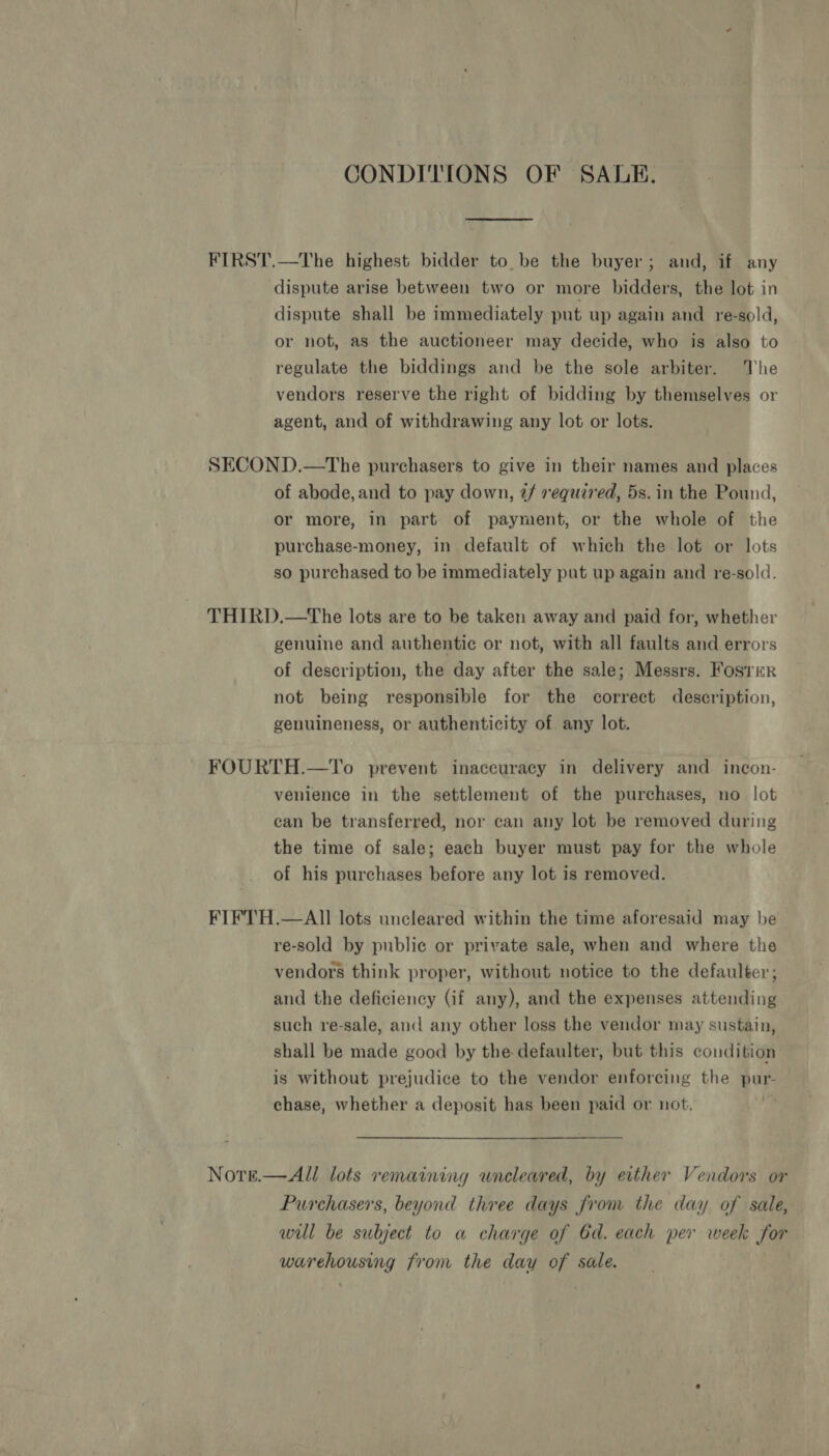 CONDITIONS OF SAUE. FIRST.—The highest bidder to. be the buyer; and, if any dispute arise between two or more bidders, the lot in dispute shall be immediately put up again and re-sold, or not, as the auctioneer may decide, who is also to regulate the biddings and be the sole arbiter. The vendors reserve the right of bidding by themselves or agent, and of withdrawing any lot or lots. SECOND.—The purchasers to give in their names and places of abode, and to pay down, @/ required, 5s. in the Pound, or more, in part of payment, or the whole of the purchase-money, in default of which the lot or lots so purchased to be immediately put up again and re-sold. THIRD.—The lots are to be taken away and paid for, whether genuine and authentic or not, with all faults and errors of description, the day after the sale; Messrs. Foster not being responsible for the correct description, genuineness, or authenticity of any lot. FOURTH.—To prevent inaccuracy in delivery and incon- venience in the settlement of the purchases, no lot can be transferred, nor can any lot be removed during the time of sale; each buyer must pay for the whole of his purchases before any lot is removed. FIFTH.—AII lots uncleared within the time aforesaid may be re-sold by public or private sale, when and where the vendors think proper, without notice to the defaulter; and the deficiency (if any), and the expenses attending such re-sale, and any other loss the vendor may sustain, shall be made good by the defaulter, but this condition is without prejudice to the vendor enforcing the pur- chase, whether a deposit has been paid or not. | Notre.—All lots remaining uncleared, by either Vendors or Purchasers, beyond three days from the day of sale, will be subject to a charge of 6d. each per week for warehousing from the day of sale.