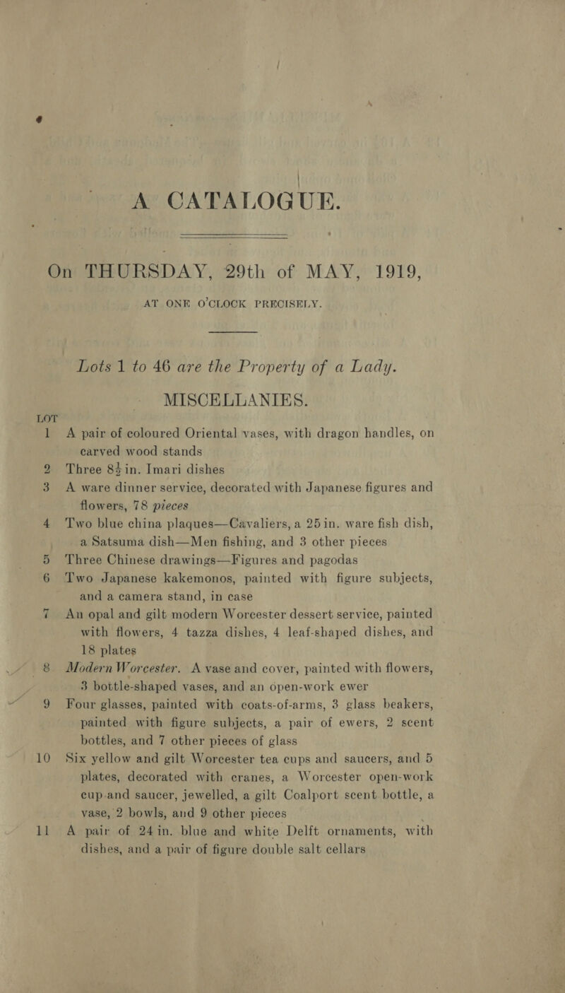 A CATALOGUE.  “1 10 $3 AT ONE O'CLOCK PRECISELY. Lots 1 to 46 are the Property of a Lady. MISCELLANIES. A pair of coloured Oriental vases, with dragon handles, on carved wood stands Three 84in. Imari dishes A ware dinner service, decorated with Japanese figures and flowers, 78 pzeces Two blue china plaques—Cavaliers, a 25in. ware fish dish, a Satsuma dish—Men fishing, and 3 other pieces Three Chinese drawings—Figures and pagodas Two Japanese kakemonos, painted with figure subjects, and a camera stand, in case Aun opal and gilt modern Worcester dessert service, painted with flowers, 4 tazza dishes, 4 leaf-shaped dishes, and 18 plates Modern Worcester. A vase and cover, painted with flowers, 3 bottle-shaped vases, and an open-work ewer Four glasses, painted with coats-of-arms, 3 glass beakers, painted with figure subjects, a pair of ewers, 2 scent bottles, and 7 other pieces of glass Six yellow and gilt Worcester tea cups and saucers, and 5 plates, decorated with cranes, a Worcester open-work cup-and saucer, jewelled, a gilt Coalport scent bottle, a vase, 2 bowls, and 9 other pieces ; A pair of 24in. blue and white Delft ornaments, with dishes, and a pair of figure double salt cellars