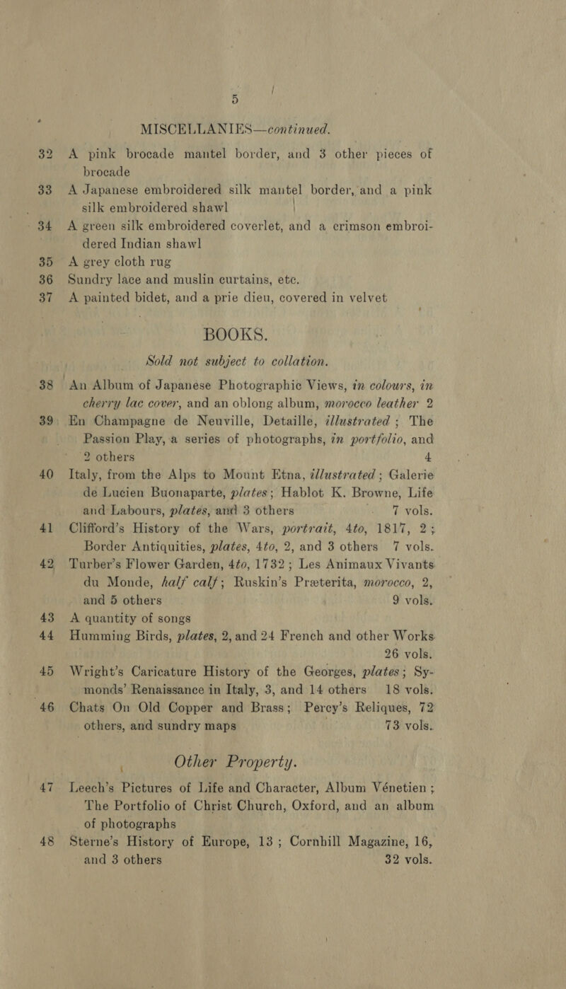 38 40 45 “46 47 48 5) MISCELLANIES—continued. A pink brocade mantel border, and 3 other pieces of brocade A Japanese embroidered silk mautel border, and a pink silk embroidered shawl A green silk embroidered coverlet, and a crimson embroi- dered Indian shaw] A grey cloth rug Sundry lace and muslin curtains, etc. A painted bidet, and a prie dieu, covered in velvet BOOKS. Sold not subject to collation. cherry lac cover, and an oblong album, morocco leather 2 En Champagne de Neuville, Detaille, ¢llustrated ; The Passion Play, a series of photographs, 7n portfolio, and 2 others 4 Italy, from the Alps to Mount Etna, dllustrated ; Galerie de Lucien Buonaparte, plates; Hablot K. Browne, Life and Labours, plates, and 3 others Wee Ph Oksy Clifford’s History of the Wars, portrait, 4to, 1817, 2; Border Antiquities, plates, 4t0, 2, and 3 others 7 vols. Turber’s Flower Garden, 4t¢0, 1732; Les Animaux Vivants. du Monde, ha/f calf; Ruskin’s Preterita, morocco, 2, and 5 others 9 vols. A quantity of songs Humming Birds, plates, 2, and 24 French and other Works 26 vols. Wright’s Caricature History of the Georges, plates; Sy- monds’ Renaissance in Italy, 3, and 14 others 18 vols. Chats On Old Copper and Brass; Percy’s Reliques, 72 others, and sundry maps 73 vols.. Other Property. : Leech’s Pictures of Life and Character, Album Vénetien ; The Portfolio of Christ Church, Oxford, and an album of photographs Sterne’s History of Europe, 13 ; Cornhill Magazine, 16, and 3 others 32 vols.