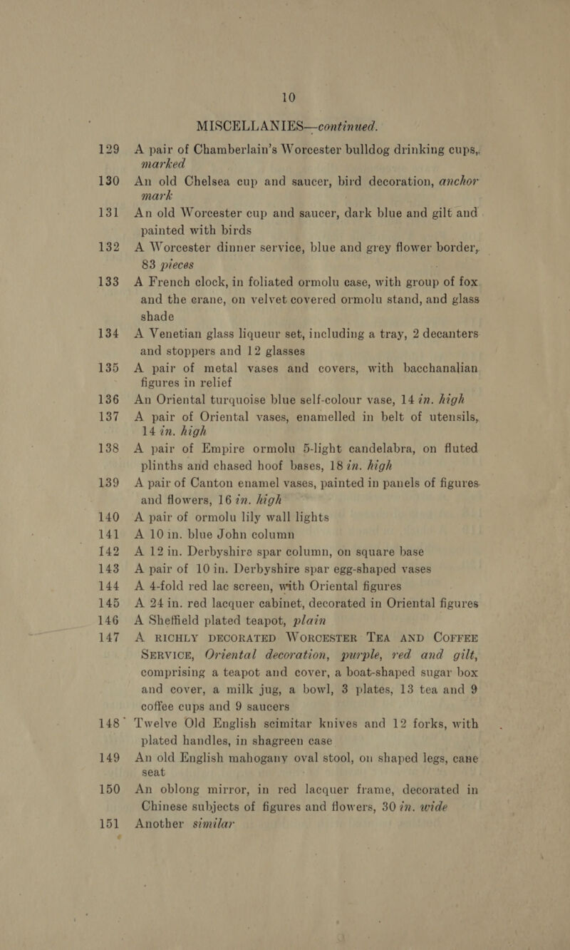 149 MISCELLANIES—continued. A pair of Chamberlain’s Worcester bulldog drinking cups, marked An old Chelsea cup and saucer, bird decoration, anchor mark | An old Worcester cup and saucer, dark blue and gilt and painted with birds A Worcester dinner service, blue and grey flower border, 83 pieces A French clock, in foliated ormolu case, with group of fox. and the erane, on velvet covered ormolu stand, and glass shade A Venetian glass liqueur set, including a tray, 2 decanters. and stoppers and 12 glasses A pair of metal vases and covers, with bacchanalian figures in relief An Oriental turquoise blue self-colour vase, 14 in. high A pair of Oriental vases, enamelled in belt of utensils, 14 in. high A pair of Empire ormolu 5-light candelabra, on fluted plinths and chased hoof bases, 18 2n. high A pair of Canton enamel vases, painted in panels of figures. and flowers, 1622. high A pair of ormolu lily wall lights A 10in. blue John column A 12in. Derbyshire spar column, on square base A pair of 10 in. Derbyshire spar egg-shaped vases A 4-fold red lac screen, with Oriental figures A 24 in. red lacquer cabinet, decorated in Oriental figures A Sheffield plated teapot, plain A RICHLY DECORATED WORCESTER TEA AND COFFEE SERVICE, Oriental decoration, purple, red and gilt, comprising a teapot and cover, a boat-shaped sugar box and cover, a milk jug, a bowl, 3 plates, 13 tea and 9 coffee cups and 9 saucers Twelve Old English scimitar knives and 12 forks, with plated handles, in shagreen case An old English mahogany oval stool, on shaped legs, cane seat An oblong mirror, in red lacquer frame, decorated in Chinese subjects of figures and flowers, 30 iz. wide Another similar