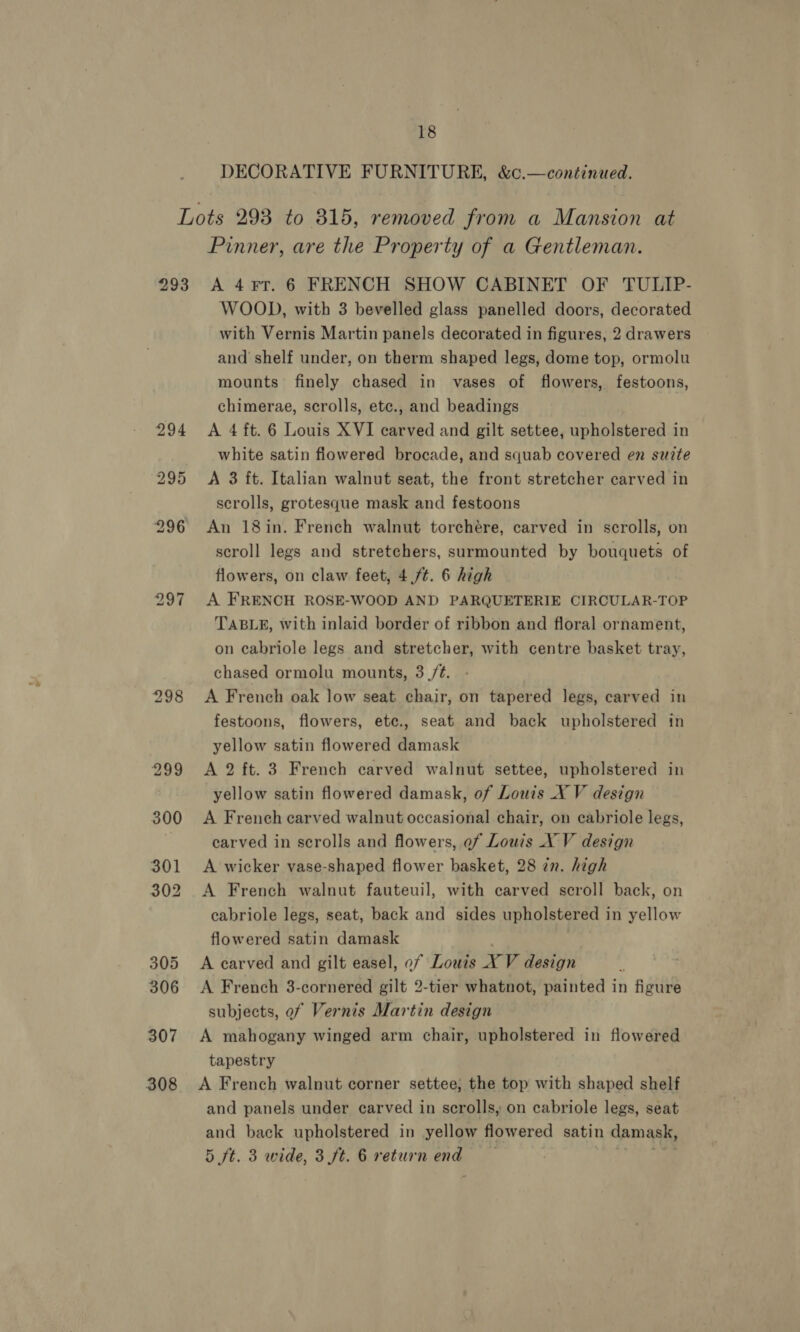 DECORATIVE FURNITURE, &amp;c.—continued. 293 307 308 Pinner, are the Property of a Gentleman. A 4FT. 6 FRENCH SHOW CABINET OF TULIP- WOOD, with 3 bevelled glass panelled doors, decorated with Vernis Martin panels decorated in figures, 2 drawers and shelf under, on therm shaped legs, dome top, ormolu mounts finely chased in vases of flowers, festoons, chimerae, scrolls, etc., and beadings A 4 ft. 6 Louis XVI carved and gilt settee, upholstered in white satin flowered brocade, and squab covered en suite A 3 ft. Italian walnut seat, the front stretcher carved in scrolls, grotesque mask and festoons An 18in. French walnut torchére, carved in scrolls, on scroll legs and stretchers, surmounted by bouquets of flowers, on claw feet, 4./t. 6 high A FRENCH ROSE-WOOD AND PARQUETERIE CIRCULAR-TOP TABLE, with inlaid border of ribbon and floral ornament, on cabriole legs and stretcher, with centre basket tray, chased ormolu mounts, 3 /¢. A French oak low seat chair, on tapered legs, carved in festoons, flowers, etc., seat and back upholstered in yellow satin flowered damask A 2 ft. 3 French carved walnut settee, upholstered in yellow satin flowered damask, of Louis X V design A French carved walnut occasional chair, on cabriole legs, carved in scrolls and flowers, ef Louis XV design A wicker vase-shaped flower basket, 28 in. high A French walnut fauteuil, with carved scroll back, on cabriole legs, seat, back and sides upholstered in yellow flowered satin damask A carved and gilt easel, of Louis XY V design A French 3-cornered gilt 2-tier whatnot, painted in figure subjects, of Vernis Martin design A mahogany winged arm chair, upholstered in flowered tapestry A French walnut corner settee; the top with shaped shelf and panels under carved in scrolls, on cabriole legs, seat and back upholstered in yellow flowered satin damask, 5 ft. 3 wide, 3 ft. 6 return end pe